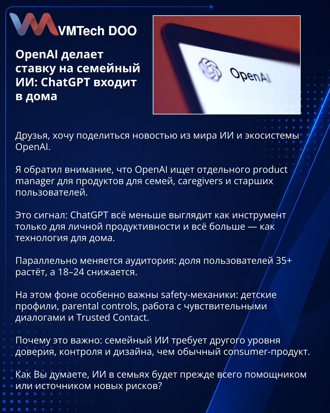 OpenAI se kladi na porodični AI: ChatGPT ulazi u domove

Prijatelji, želim da podelim vest iz sveta AI i OpenAI ekosistema.

Primećujem da OpenAI traži posebnog product managera za proizvode za porodice, negovatelje i starije korisnike.

To je signal: ChatGPT sve manje deluje kao alat samo za ličnu produktivnost, a sve više — kao tehnologija za dom.

Istovremeno se menja i publika: udeo korisnika 35+ raste, dok 18–24 opada.

U tom kontekstu posebno su važne safety mehanike: dečiji profili, paren