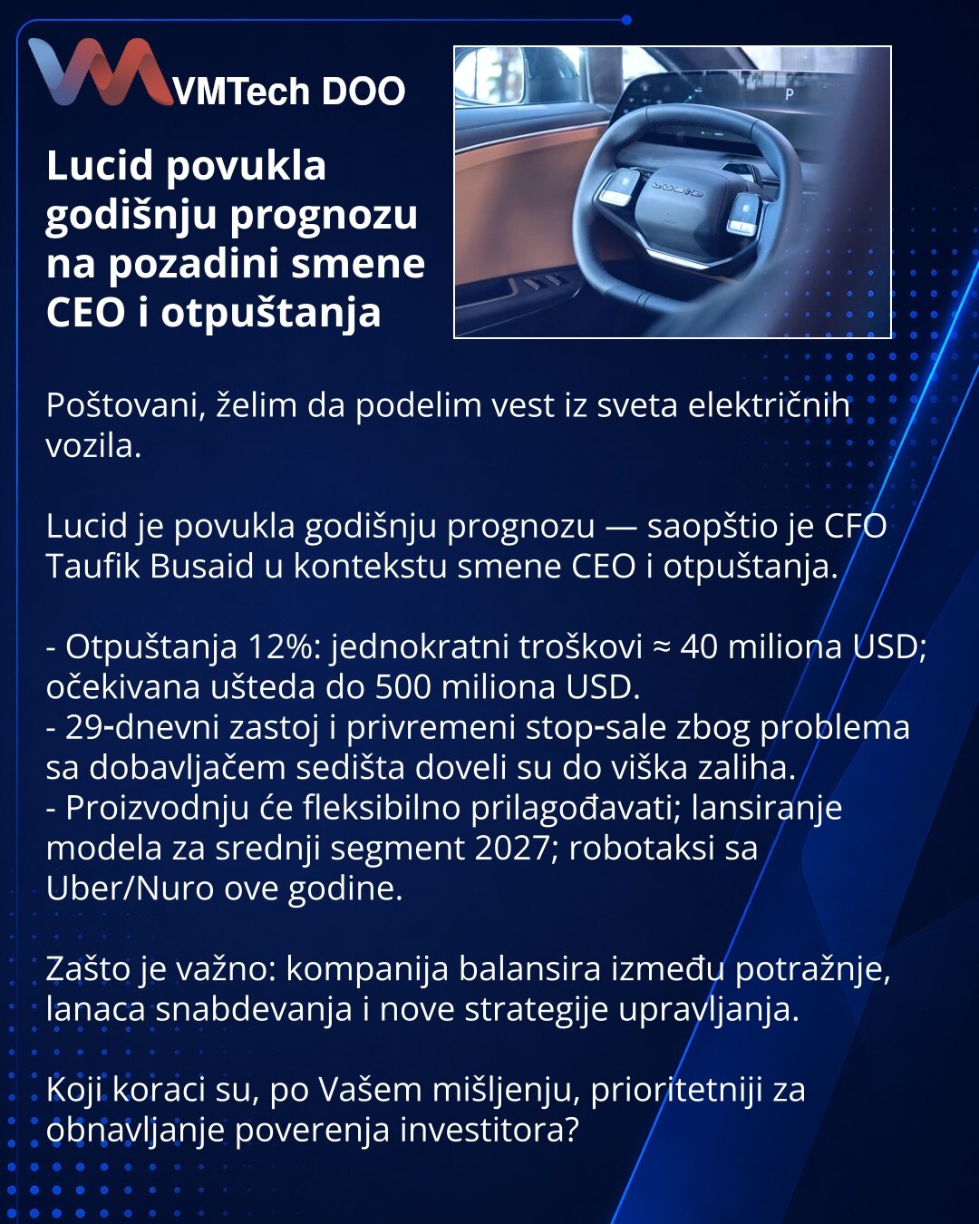 Lucid povukla godišnju prognozu na pozadini smene CEO i otpuštanja

Poštovani, želim da podelim vest iz sveta električnih vozila.

Lucid je povukla godišnju prognozu — saopštio je CFO Taufik Busaid u kontekstu smene CEO i otpuštanja.

- Otpuštanja 12%: jednokratni troškovi ≈ 40 miliona USD; očekivana ušteda do 500 miliona USD.
- 29‑dnevni zastoj i privremeni stop‑sale zbog problema sa dobavljačem sedišta doveli su do viška zaliha.
- Proizvodnju će fleksibilno prilagođavati; lansiranje modela za