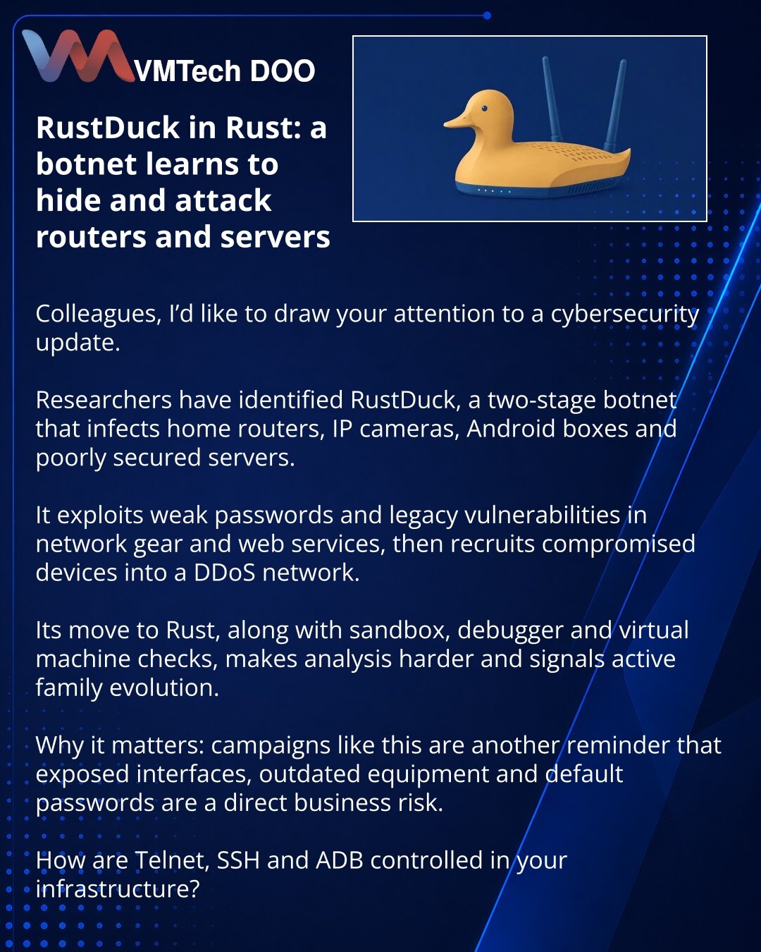 RustDuck na Rust: botnet uči da se skriva i napada rutere i servere

Kolege, želim da skrenem pažnju na vest iz oblasti sajber bezbednosti.

Istraživači su opisali RustDuck — botnet u dve faze, koji inficira kućne rutere, IP kamere, Android box uređaje i loše obezbeđene servere.

Koristi slabe lozinke, stare ranjivosti u mrežnoj opremi i veb-servisima, a zatim okuplja zaražene uređaje u mrežu za DDoS napade.

Posebno ističem prelazak na Rust i provere na prisustvo peskovnika, debagera i virtueln