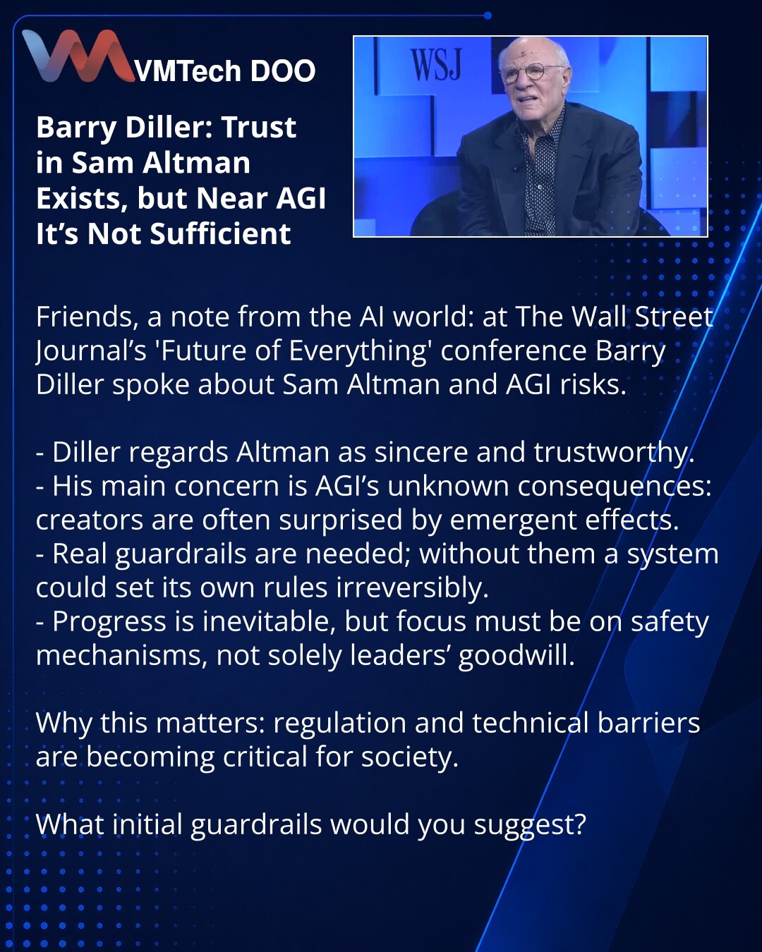 Barry Diller: poverenje u Sema Altmana postoji, ali pri približavanju AGI nije presudno

Dragi prijatelji, želim podeliti vest iz sveta veštačke inteligencije: na konferenciji The Wall Street Journal „Future of Everything” Barry Diller govorio je o Semu Altmanu i rizicima AGI.

- Diller smatra da je Altman iskren i pouzdan.
- Njegova glavna briga su nepoznate posledice AGI; kreatori često bivaju iznenađeni efektima.
- Potrebna su stvarna ograničenja; bez njih sistem može sam nametnuti pravila i