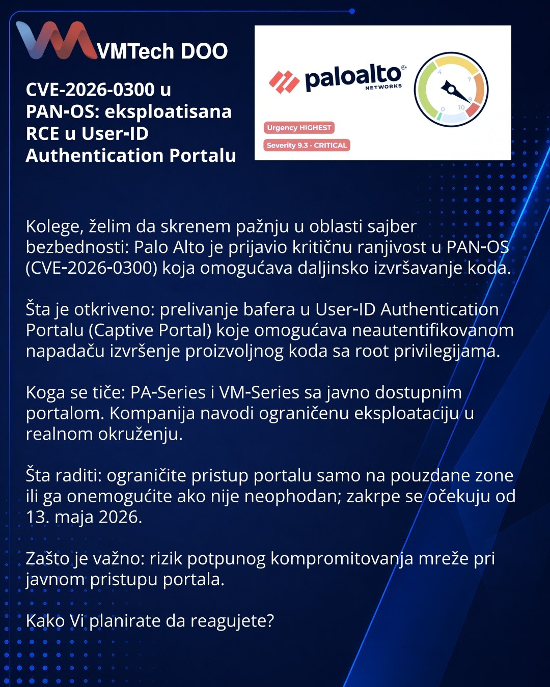 CVE-2026-0300 u PAN‑OS: eksploatisana RCE u User‑ID Authentication Portalu

Kolege, želim da skrenem pažnju u oblasti sajber bezbednosti: Palo Alto je prijavio kritičnu ranjivost u PAN‑OS (CVE‑2026‑0300) koja omogućava daljinsko izvršavanje koda.

Šta je otkriveno: prelivanje bafera u User‑ID Authentication Portalu (Captive Portal) koje omogućava neautentifikovanom napadaču izvršenje proizvoljnog koda sa root privilegijama.

Koga se tiče: PA‑Series i VM‑Series sa javno dostupnim portalom. Kompan