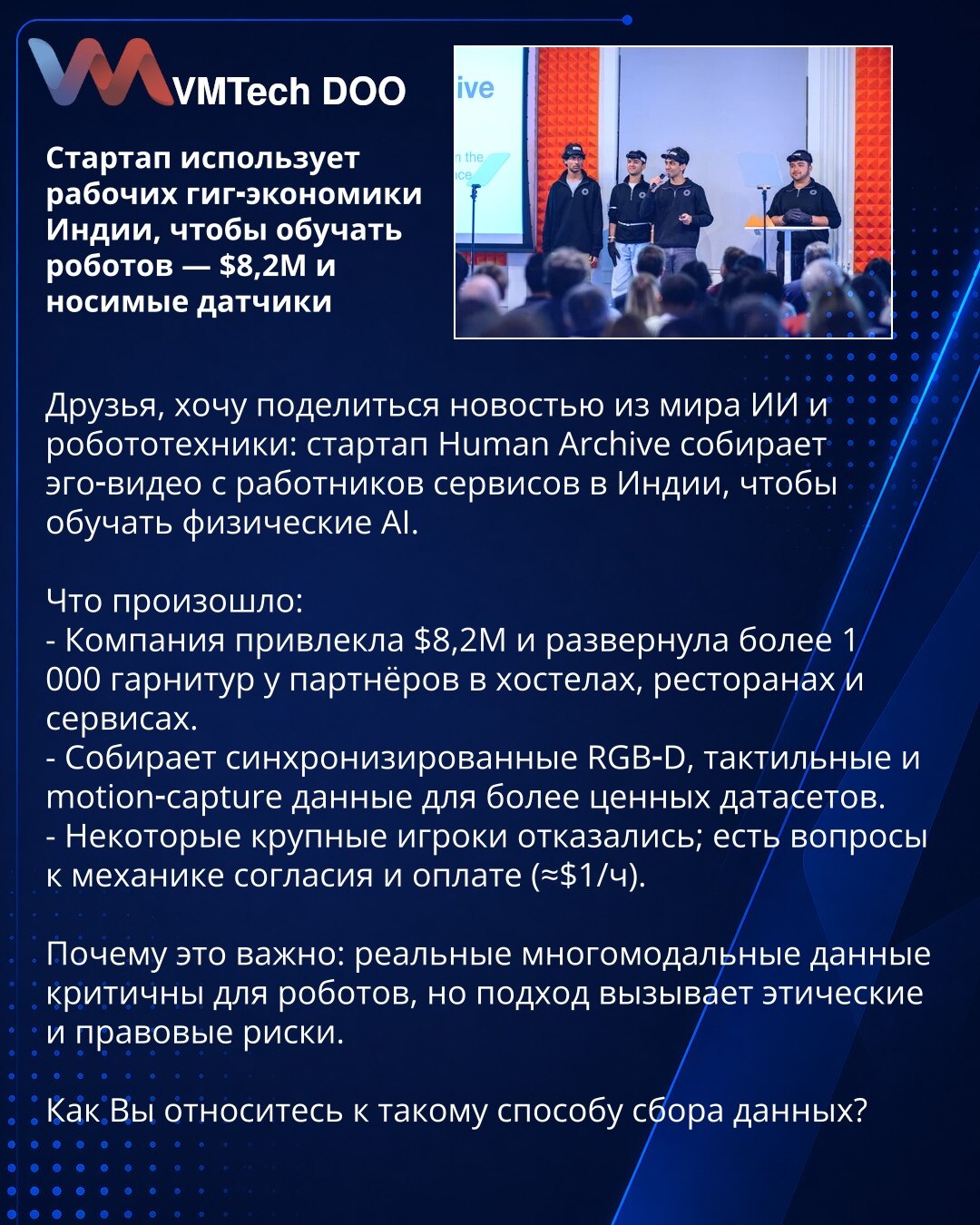 Startap koristi radnike gig-ekonomije Indije da bi obučavao robote — $8,2M i nosivi senzori

Poštovani, želim podeliti vest iz sveta AI i robotike: startap Human Archive prikuplja ego-video snimke radnika uslužnih delatnosti u Indiji kako bi obučavao fizičke AI.

Šta se dogodilo:
- Kompanija je prikupila $8,2M i rasporedila više od 1.000 garnitura kod partnera u hostelima, restoranima i uslugama.
- Prikupljaju sinhronizovane RGB‑D, taktilne i motion‑capture podatke za vrednije skupove podataka.