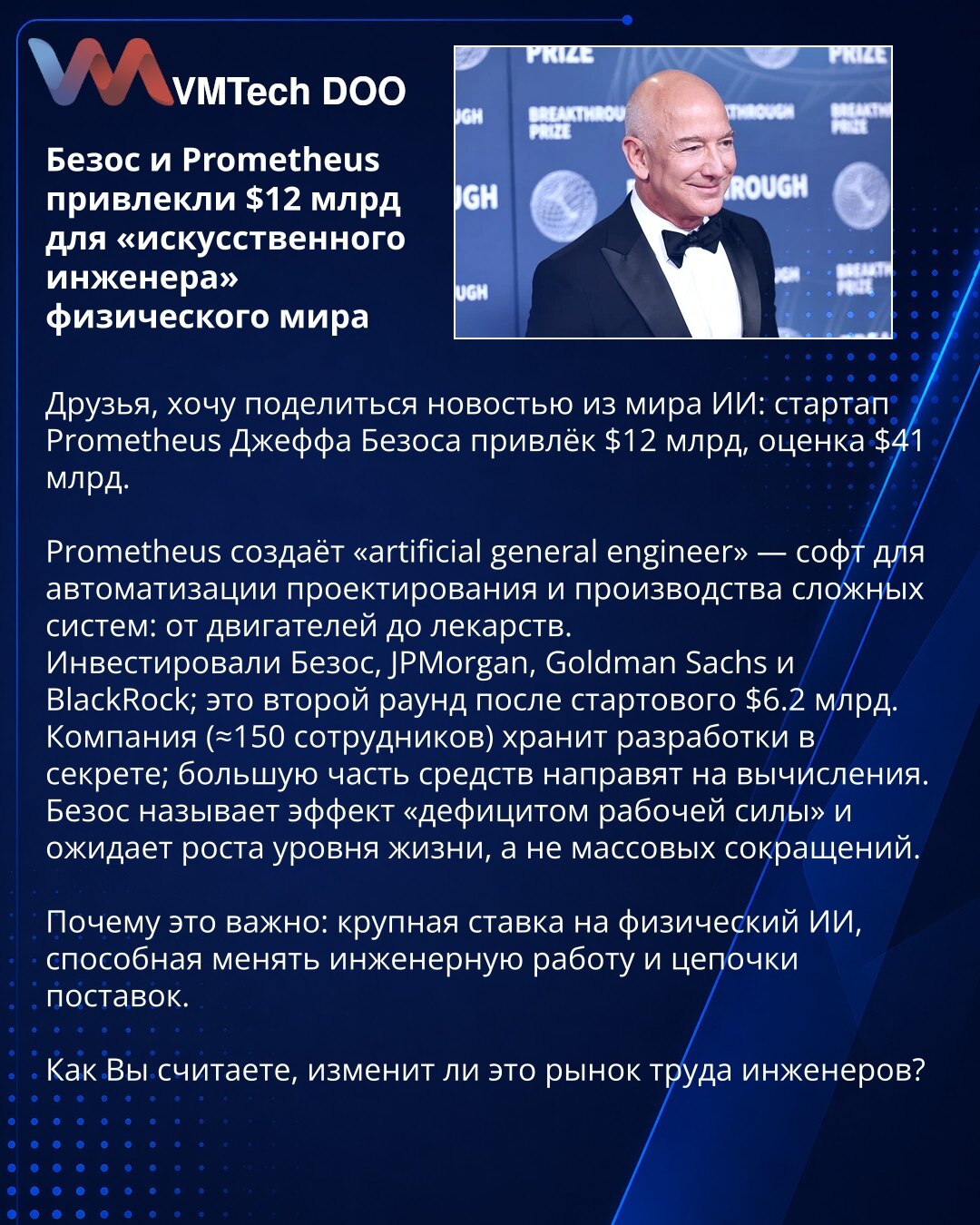 Bezos i Prometheus prikupili $12 mlrd za „veštačkog inženjera“ fizičkog sveta

Prijatelji želim da podelim vest iz sveta veštačke inteligencije: startap Prometheus Džefa Bezosa prikupio je $12 mlrd, procena $41 mlrd.

Prometheus razvija „artificial general engineer“ — softver za automatizaciju projektovanja i proizvodnje složenih sistema: od motora do lekova.
Uložili su Bezos, JPMorgan, Goldman Sachs i BlackRock; ovo je drugi krug nakon početnog od $6.2 mlrd.
Kompanija (≈150 zaposlenih) čuva raz