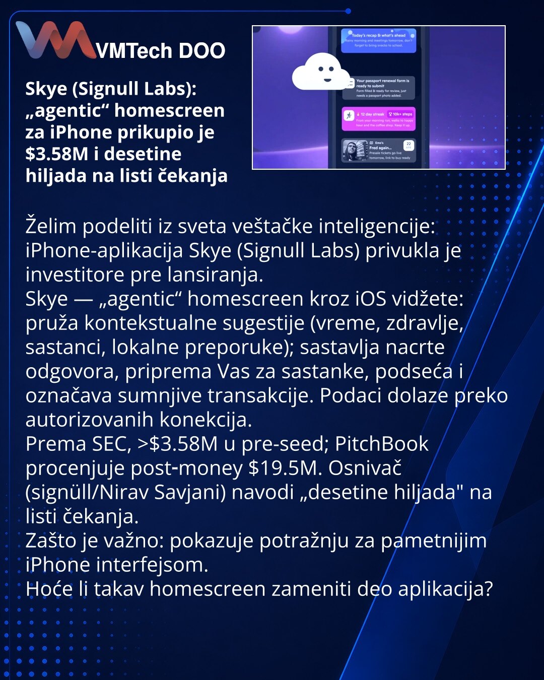 Skye (Signull Labs): „agentic“ homescreen za iPhone prikupio je $3.58M i desetine hiljada na listi čekanja

Želim podeliti iz sveta veštačke inteligencije: iPhone-aplikacija Skye (Signull Labs) privukla je investitore pre lansiranja.
Skye — „agentic“ homescreen kroz iOS vidžete: pruža kontekstualne sugestije (vreme, zdravlje, sastanci, lokalne preporuke); sastavlja nacrte odgovora, priprema Vas za sastanke, podseća i označava sumnjive transakcije. Podaci dolaze preko autorizovanih konekcija.
Pre