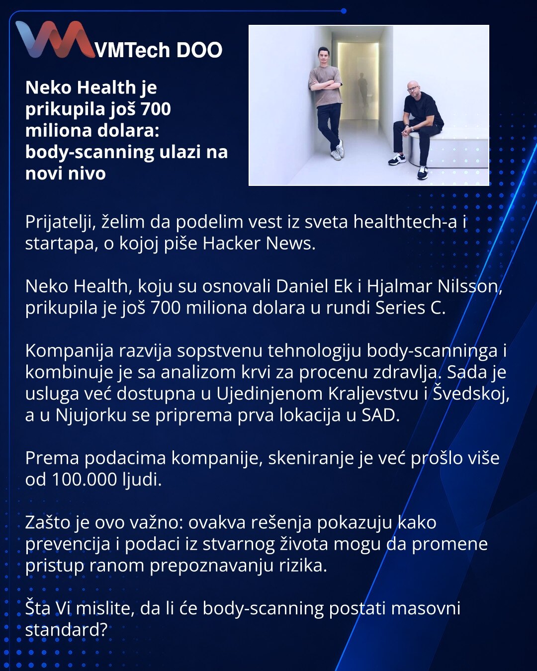 Neko Health je prikupila još 700 miliona dolara: body-scanning ulazi na novi nivo

Prijatelji, želim da podelim vest iz sveta healthtech-a i startapa, o kojoj piše Hacker News.

Neko Health, koju su osnovali Daniel Ek i Hjalmar Nilsson, prikupila je još 700 miliona dolara u rundi Series C.

Kompanija razvija sopstvenu tehnologiju body-scanninga i kombinuje je sa analizom krvi za procenu zdravlja. Sada je usluga već dostupna u Ujedinjenom Kraljevstvu i Švedskoj, a u Njujorku se priprema prva loka