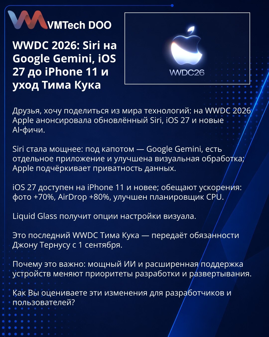 WWDC 2026: Siri na Google Gemini, iOS 27 za iPhone 11 i odlazak Tima Cooka

Prijatelji, želim da podelim vesti iz sveta tehnologije: na WWDC 2026 Apple je najavio unapređenu Siri, iOS 27 i nove AI funkcije.

Siri je postala snažnija: ispod haube — Google Gemini, postoji zasebna aplikacija i poboljšana vizuelna obrada; Apple naglašava privatnost podataka.

iOS 27 je dostupan na iPhone 11 i novijim modelima; obećana su ubrzanja: fotografije +70%, AirDrop +80%, unapređen planer CPU.

Liquid Glass d