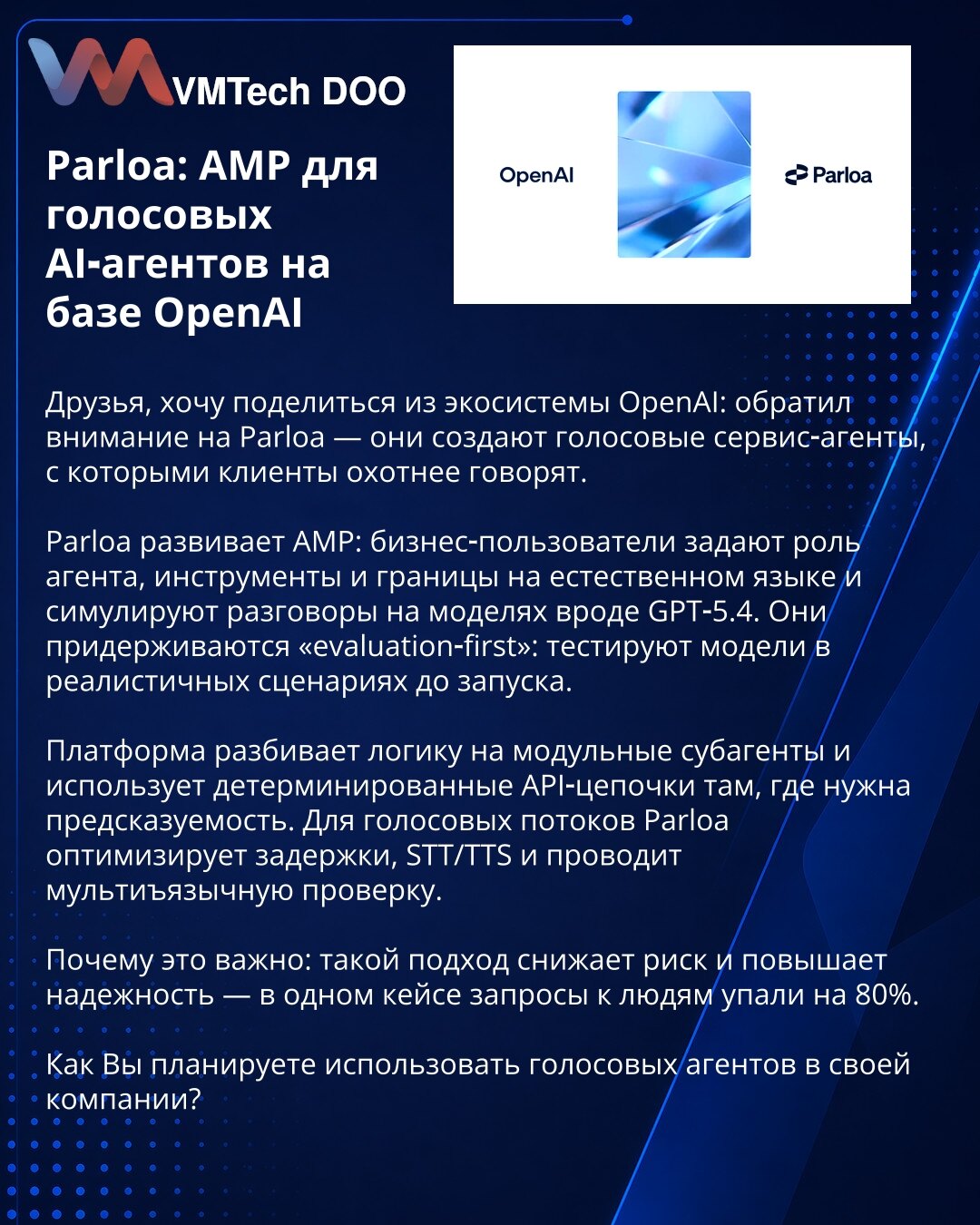 Parloa: AMP za glasovne AI-agente na bazi OpenAI

Prijatelji, želim podeliti iz OpenAI ekosistema: primetio sam Parloa — prave glasovne servis-agente s kojima klijenti rado razgovaraju.

Parloa razvija AMP: poslovni korisnici postavljaju ulogu agenta, alate i granice prirodnim jezikom i simuliraju razgovore na modelima poput GPT-5.4. Primenjuju pristup „evaluation-first“: testiraju modele u realnim scenarijima pre lansiranja.

Platforma razbija logiku na modularne subagente i koristi determinist