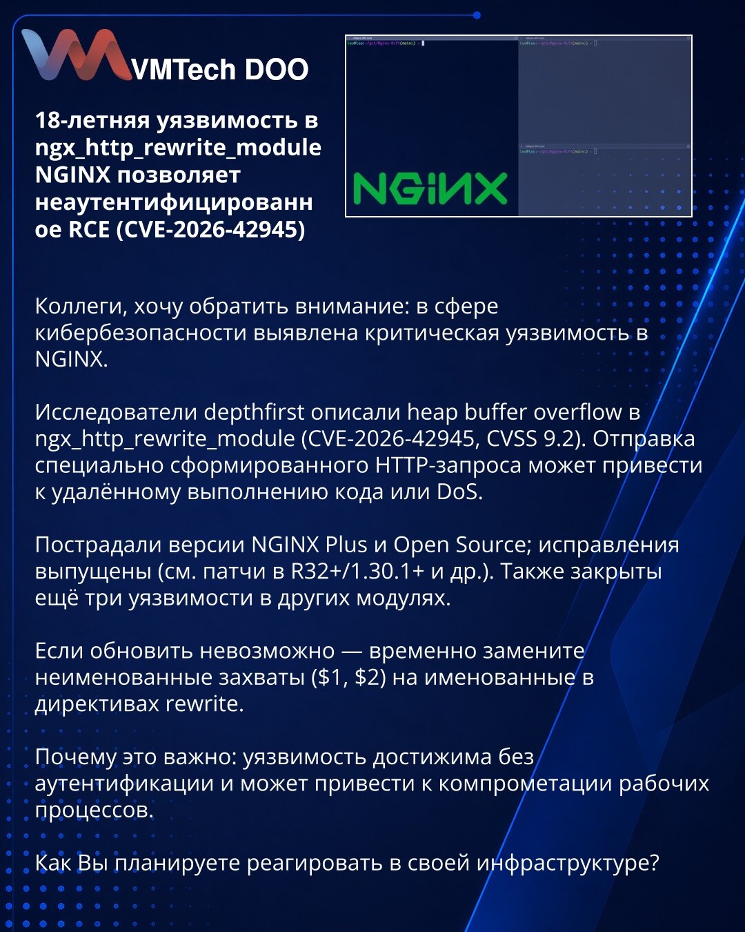 18-godišnja ranjivost u ngx_http_rewrite_module NGINX omogućava RCE bez autentifikacije (CVE-2026-42945)

Poštovane kolege, želim skrenuti pažnju: otkrivena je kritična ranjivost u NGINX-u.

Istraživači depthfirst prijavili su heap buffer overflow u ngx_http_rewrite_module (CVE-2026-42945, CVSS 9.2). Poseban HTTP zahtev može izazvati RCE ili DoS.

Pogođeni su NGINX Plus i Open Source; zakrpe su objavljene (R32+/1.30.1+ itd.). Takođe su ispravljene tri dodatne ranjivosti u drugim modulima.

Ako n
