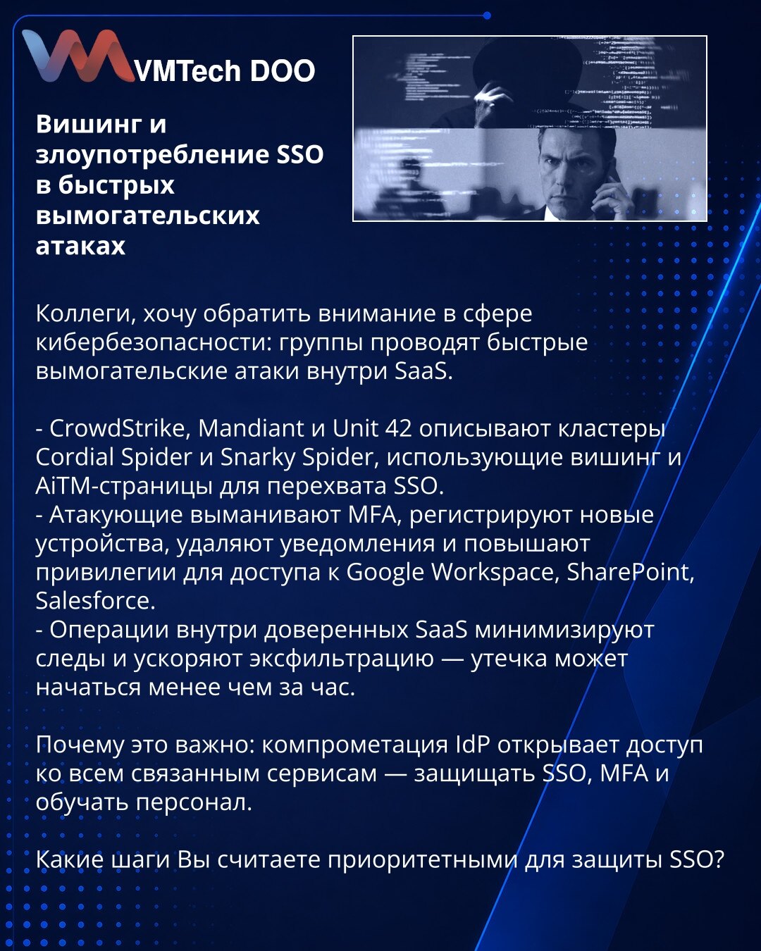 Vishing i zloupotreba SSO u brzim ransomware napadima

Kolege, želim skrenuti pažnju u oblasti kibernetičke bezbednosti: grupe izvode brze ransomware napade unutar SaaS.

- CrowdStrike, Mandiant i Unit 42 opisuju klastere Cordial Spider i Snarky Spider, koji koriste vishing i AiTM-stranice za presretanje SSO.
- Napadači izvlače MFA, registruju nove uređaje, brišu obaveštenja i eskaliraju privilegije da bi pristupili Google Workspace, SharePoint i Salesforce.
- Operacije unutar pouzdanih SaaS min