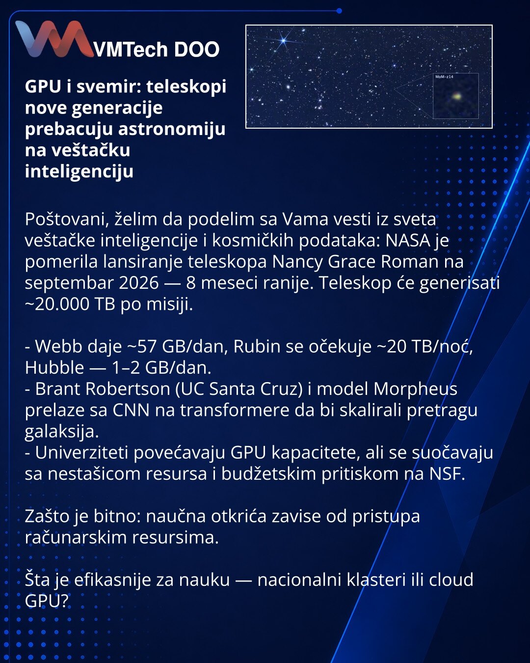 GPU i svemir: teleskopi nove generacije prebacuju astronomiju na veštačku inteligenciju

Poštovani, želim da podelim sa Vama vesti iz sveta veštačke inteligencije i kosmičkih podataka: NASA je pomerila lansiranje teleskopa Nancy Grace Roman na septembar 2026 — 8 meseci ranije. Teleskop će generisati ~20.000 TB po misiji.

- Webb daje ~57 GB/dan, Rubin se očekuje ~20 TB/noć, Hubble — 1–2 GB/dan.
- Brant Robertson (UC Santa Cruz) i model Morpheus prelaze sa CNN na transformere da bi skalirali pret