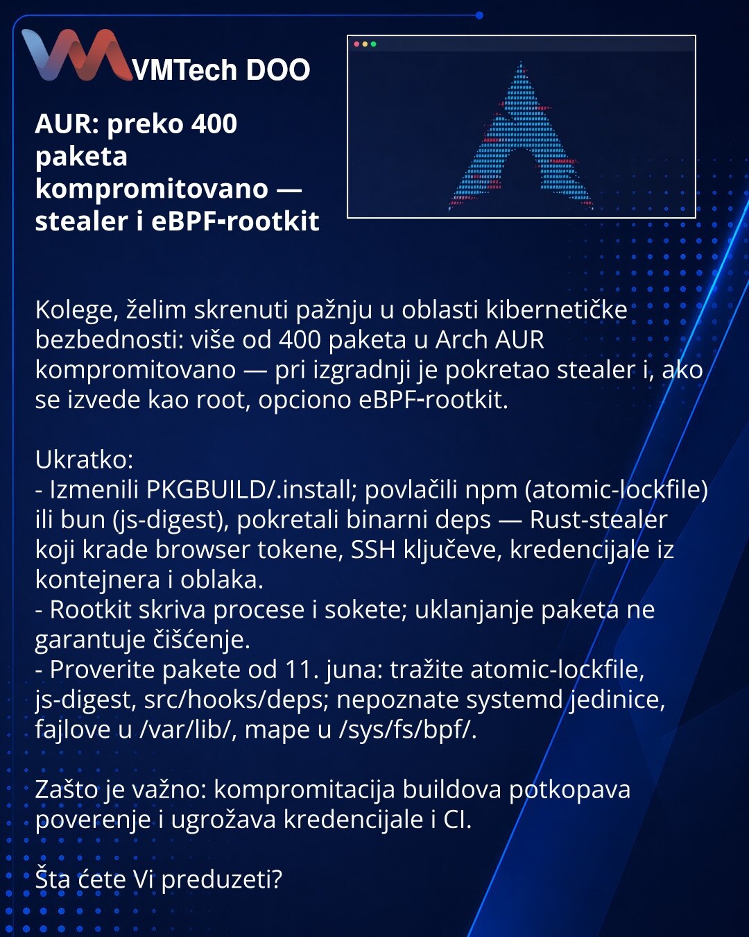 AUR: preko 400 paketa kompromitovano — stealer i eBPF‑rootkit

Kolege, želim skrenuti pažnju u oblasti kibernetičke bezbednosti: više od 400 paketa u Arch AUR kompromitovano — pri izgradnji je pokretao stealer i, ako se izvede kao root, opciono eBPF‑rootkit.

Ukratko:
- Izmenili PKGBUILD/.install; povlačili npm (atomic-lockfile) ili bun (js-digest), pokretali binarni deps — Rust-stealer koji krade browser tokene, SSH ključeve, kredencijale iz kontejnera i oblaka.
- Rootkit skriva procese i soket