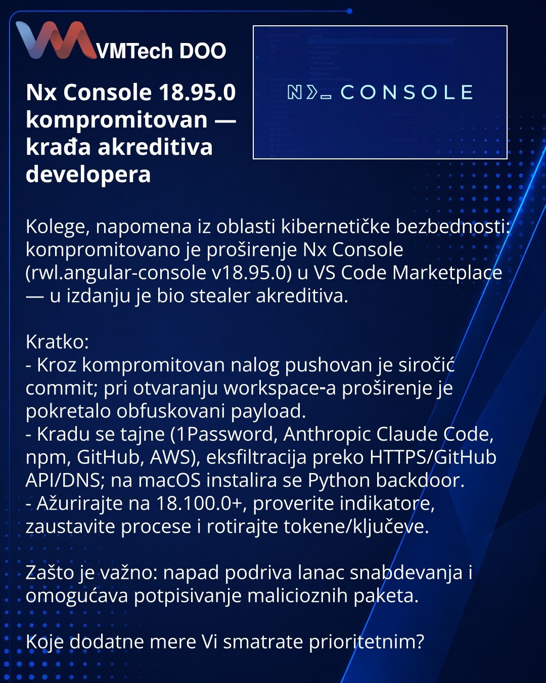 Nx Console 18.95.0 kompromitovan — krađa akreditiva developera

Kolege, napomena iz oblasti kibernetičke bezbednosti: kompromitovano je proširenje Nx Console (rwl.angular-console v18.95.0) u VS Code Marketplace — u izdanju je bio stealer akreditiva.

Kratko:
- Kroz kompromitovan nalog pushovan je siročić commit; pri otvaranju workspace‑a proširenje je pokretalo obfuskovani payload.
- Kradu se tajne (1Password, Anthropic Claude Code, npm, GitHub, AWS), eksfiltracija preko HTTPS/GitHub API/DNS; na