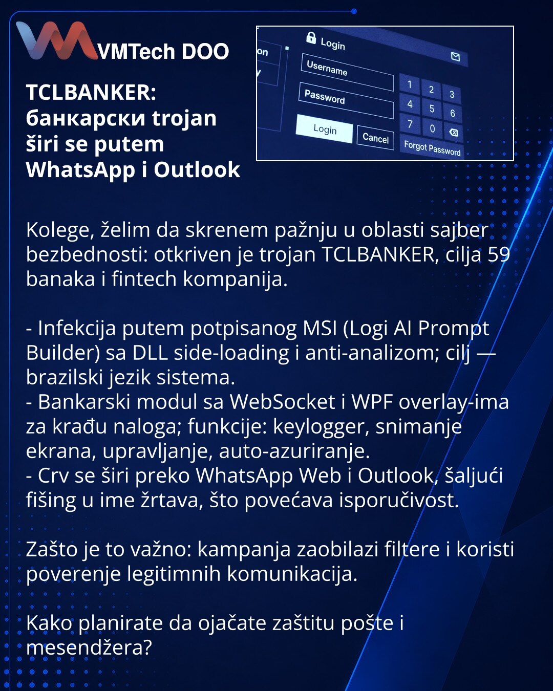 TCLBANKER: банкарски trojan širi se putem WhatsApp i Outlook

Kolege, želim da skrenem pažnju u oblasti sajber bezbednosti: otkriven je trojan TCLBANKER, cilja 59 banaka i fintech kompanija.

- Infekcija putem potpisanog MSI (Logi AI Prompt Builder) sa DLL side-loading i anti-analizom; cilj — brazilski jezik sistema.
- Bankarski modul sa WebSocket i WPF overlay-ima za krađu naloga; funkcije: keylogger, snimanje ekrana, upravljanje, auto-azuriranje.
- Crv se širi preko WhatsApp Web i Outlook, šal