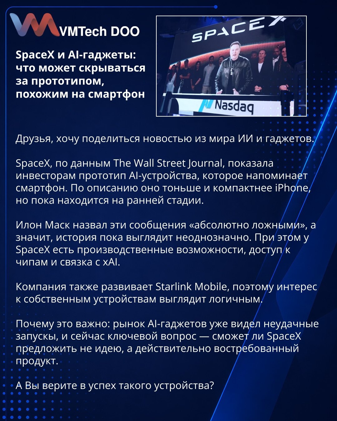 SpaceX i AI-gadžeti: šta bi moglo da se krije iza prototipa nalik pametnom telefonu

Prijatelji, želim da podelim vest iz sveta veštačke inteligencije i gedžeta.

Prema pisanju The Wall Street Journal, SpaceX je investitorima predstavio prototip AI uređaja koji podseća na pametni telefon. Po opisu, tanji je i kompaktniji od iPhone-a, ali je još u ranoj fazi razvoja.

Ilon Mask je ove navode nazvao „potpuno lažnim“, pa priča za sada deluje nejasno. Ipak, SpaceX ima proizvodne kapacitete, pristup