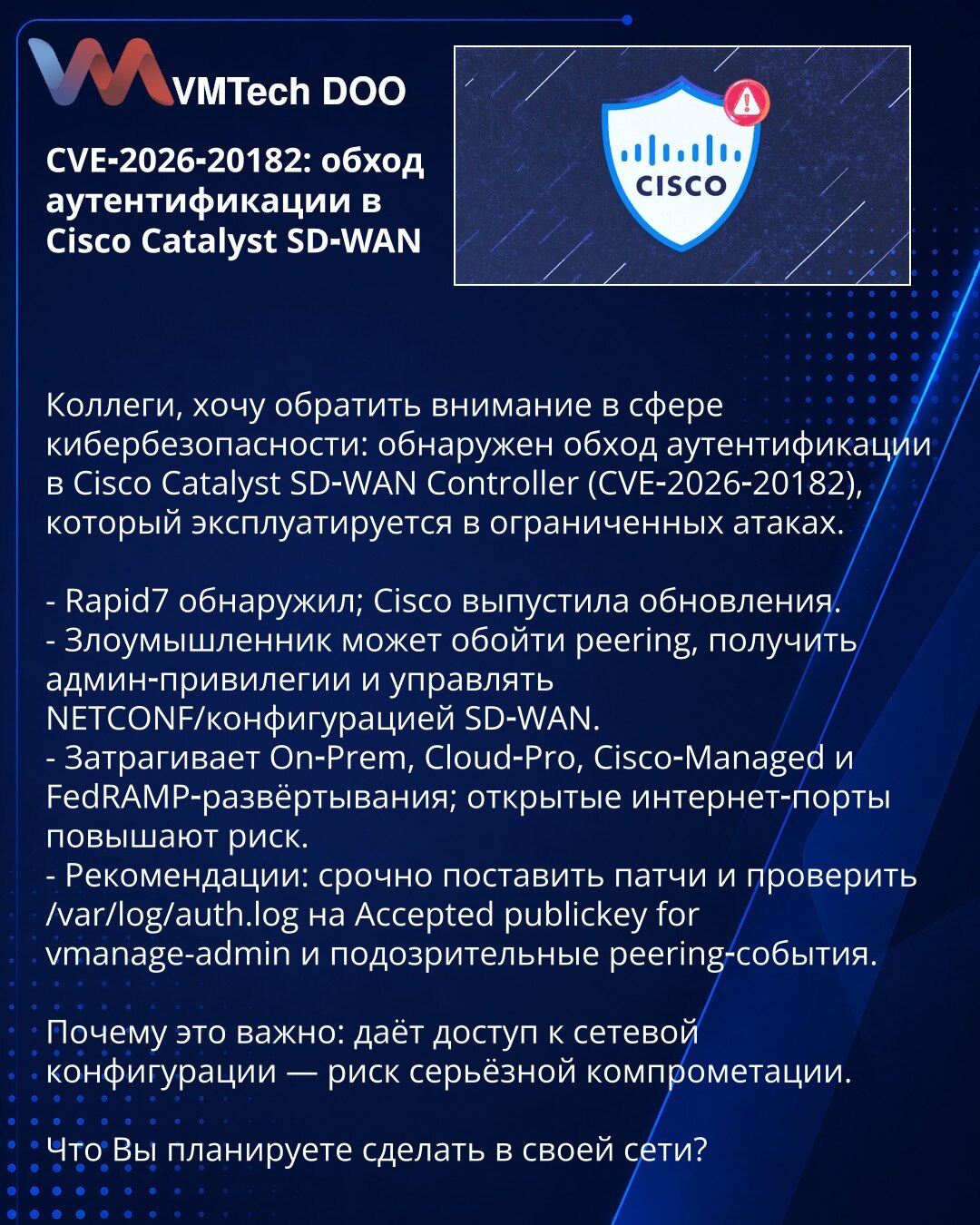 CVE‑2026‑20182: zaobilaženje autentifikacije u Cisco Catalyst SD‑WAN

Poštovane kolege, želim skrenuti pažnju u oblasti kibernetičke bezbednosti: otkriveno je zaobilaženje autentifikacije u Cisco Catalyst SD‑WAN Controlleru (CVE‑2026‑20182), koje se koristi u ograničenim napadima.

- Rapid7 je otkrio; Cisco je objavila ažuriranja.
- Napadač može zaobići peering, steći administratorske privilegije i upravljati NETCONF/konfiguracijom SD‑WAN.
- Pogađa On‑Prem, Cloud‑Pro, Cisco‑Managed i FedRAMP imp