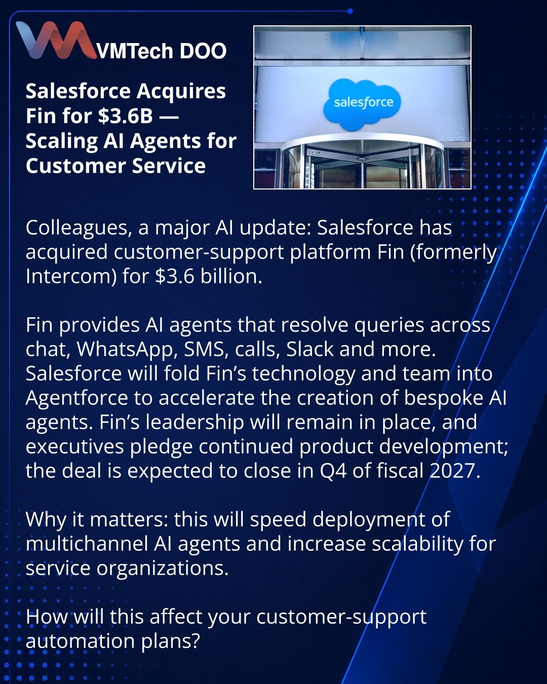 Salesforce preuzima Fin za 3,6 milijardi dolara — skaliranje AI agenata za korisničku podršku

Poštovani, želim da podelim vest iz sveta veštačke inteligencije: Salesforce je preuzeo platformu za korisničku podršku Fin (ranije Intercom) za 3,6 milijardi dolara.

Fin nudi AI agenta za rešavanje upita u chatovima, WhatsApp-u, SMS-u, telefonskim pozivima, Slacku i drugim kanalima.
Salesforce planira da integriše tehnologiju i tim Fina u Agentforce kako bi ubrzao razvoj prilagođenih AI agenata.
Fin