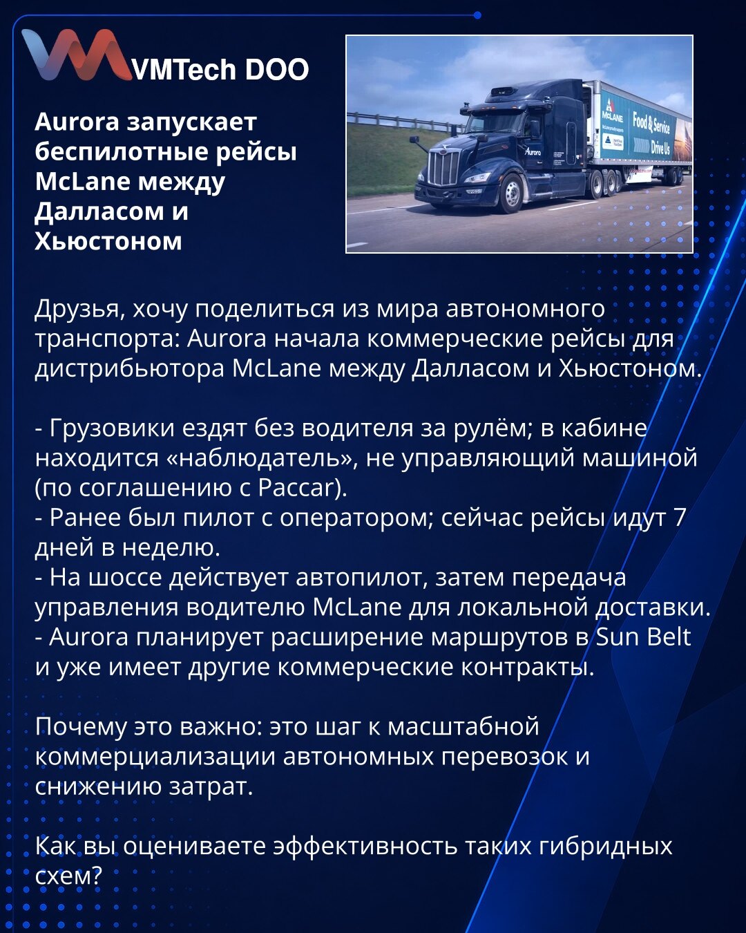 Aurora pokreće bespilotne vožnje McLane između Dalasa i Hjustona

Poštovani, želim da podelim vest iz sveta autonomnog saobraćaja: Aurora je započela komercijalne vožnje za distributera McLane između Dalasa i Hjustona.

- Kamioni saobraćaju bez vozača za upravljačem; u kabini se nalazi „posmatrač“ koji ne upravlja vozilom (prema sporazumu sa Paccar).
- Ranije je bio pilot sa operaterom; sada vožnje idu sedam dana nedeljno.
- Na autoputu radi autopilot, nakon čega se upravljanje predaje vozaču Mc