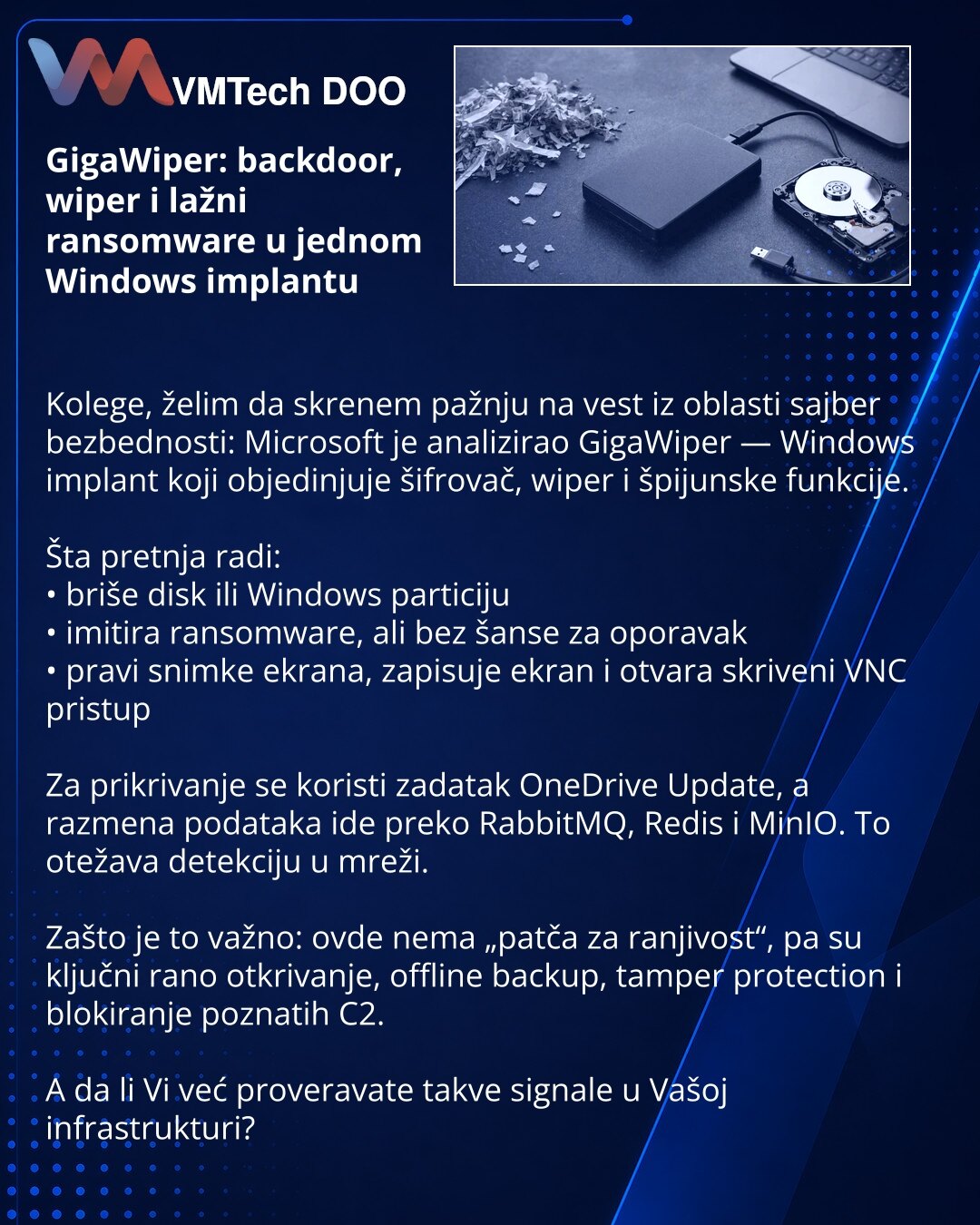 GigaWiper: backdoor, wiper i lažni ransomware u jednom Windows implantu

Kolege, želim da skrenem pažnju na vest iz oblasti sajber bezbednosti: Microsoft je analizirao GigaWiper — Windows implant koji objedinjuje šifrovač, wiper i špijunske funkcije.

Šta pretnja radi:
• briše disk ili Windows particiju
• imitira ransomware, ali bez šanse za oporavak
• pravi snimke ekrana, zapisuje ekran i otvara skriveni VNC pristup

Za prikrivanje se koristi zadatak OneDrive Update, a razmena podataka ide prek