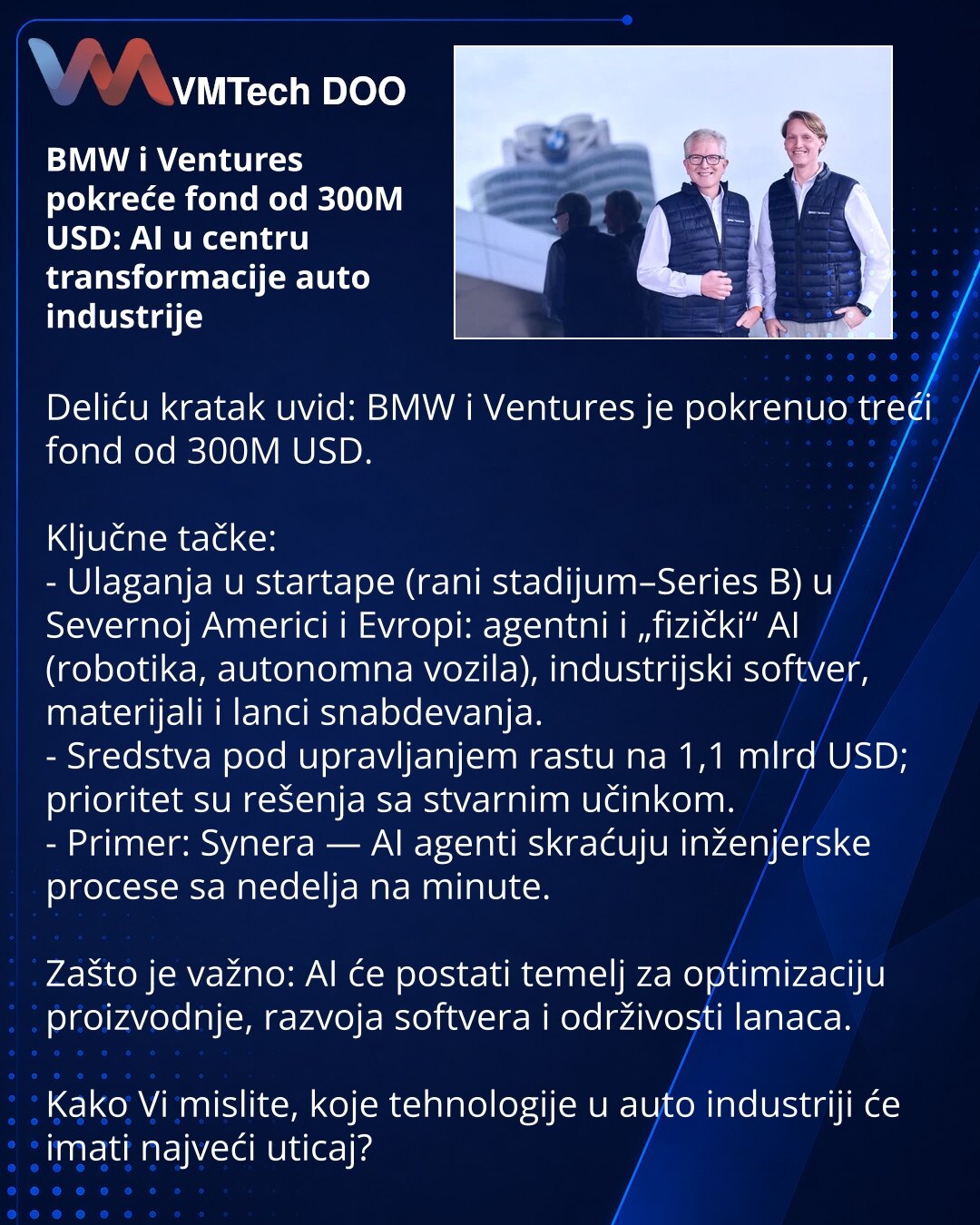 BMW i Ventures pokreće fond od 300M USD: AI u centru transformacije auto industrije

Deliću kratak uvid: BMW i Ventures je pokrenuo treći fond od 300M USD.

Ključne tačke:
- Ulaganja u startape (rani stadijum–Series B) u Severnoj Americi i Evropi: agentni i „fizički“ AI (robotika, autonomna vozila), industrijski softver, materijali i lanci snabdevanja.
- Sredstva pod upravljanjem rastu na 1,1 mlrd USD; prioritet su rešenja sa stvarnim učinkom.
- Primer: Synera — AI agenti skraćuju inženjerske pr