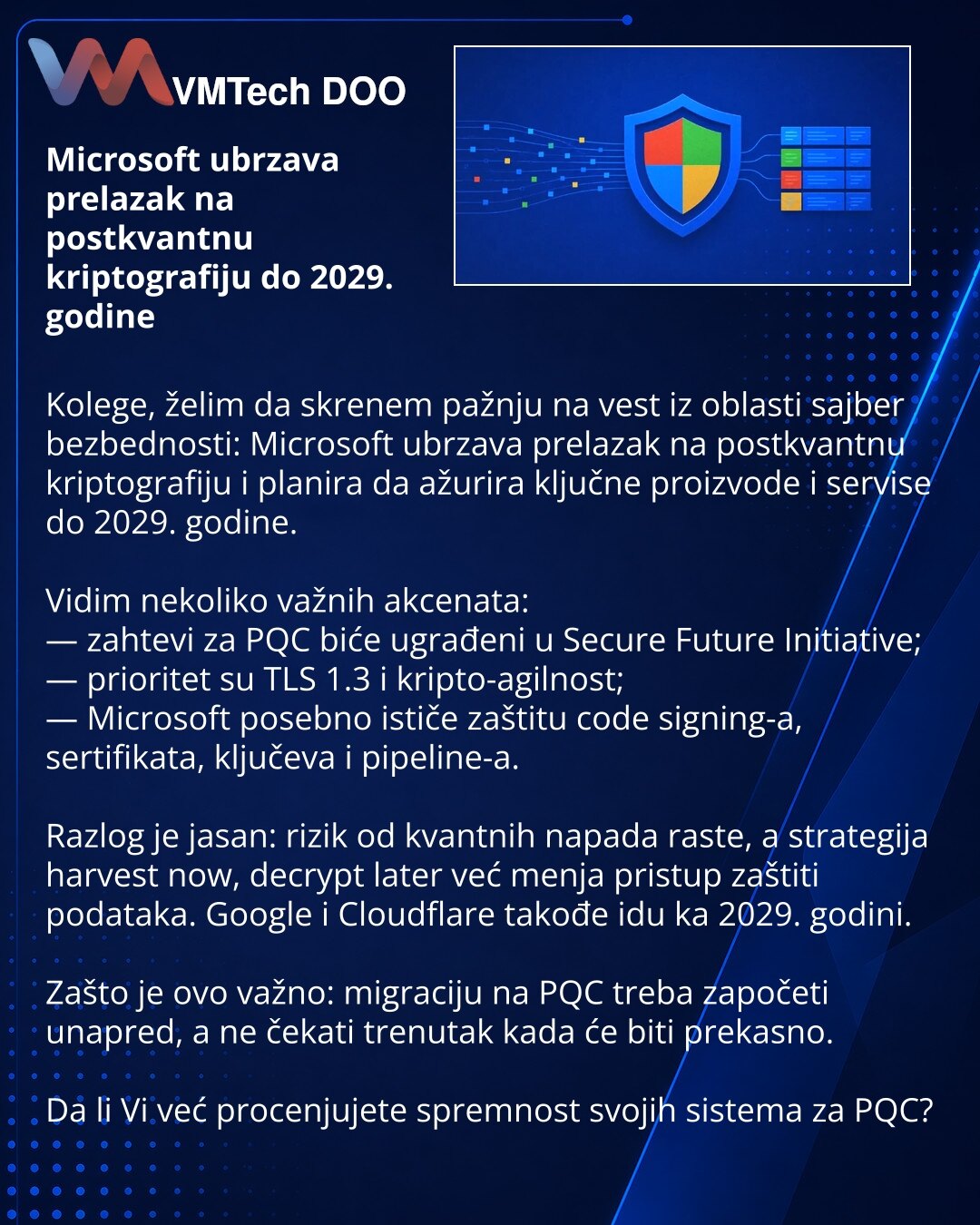 Microsoft ubrzava prelazak na postkvantnu kriptografiju do 2029. godine

Kolege, želim da skrenem pažnju na vest iz oblasti sajber bezbednosti: Microsoft ubrzava prelazak na postkvantnu kriptografiju i planira da ažurira ključne proizvode i servise do 2029. godine.

Vidim nekoliko važnih akcenata:
— zahtevi za PQC biće ugrađeni u Secure Future Initiative;
— prioritet su TLS 1.3 i kripto-agilnost;
— Microsoft posebno ističe zaštitu code signing-a, sertifikata, ključeva i pipeline-a.

Razlog je ja