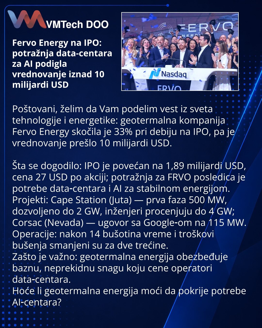 Fervo Energy na IPO: potražnja data-centara za AI podigla vrednovanje iznad 10 milijardi USD

Poštovani, želim da Vam podelim vest iz sveta tehnologije i energetike: geotermalna kompanija Fervo Energy skočila je 33% pri debiju na IPO, pa je vrednovanje prešlo 10 milijardi USD.

Šta se dogodilo: IPO je povećan na 1,89 milijardi USD, cena 27 USD po akciji; potražnja za FRVO posledica je potrebe data‑centara i AI za stabilnom energijom.
Projekti: Cape Station (Juta) — prva faza 500 MW, dozvoljeno d