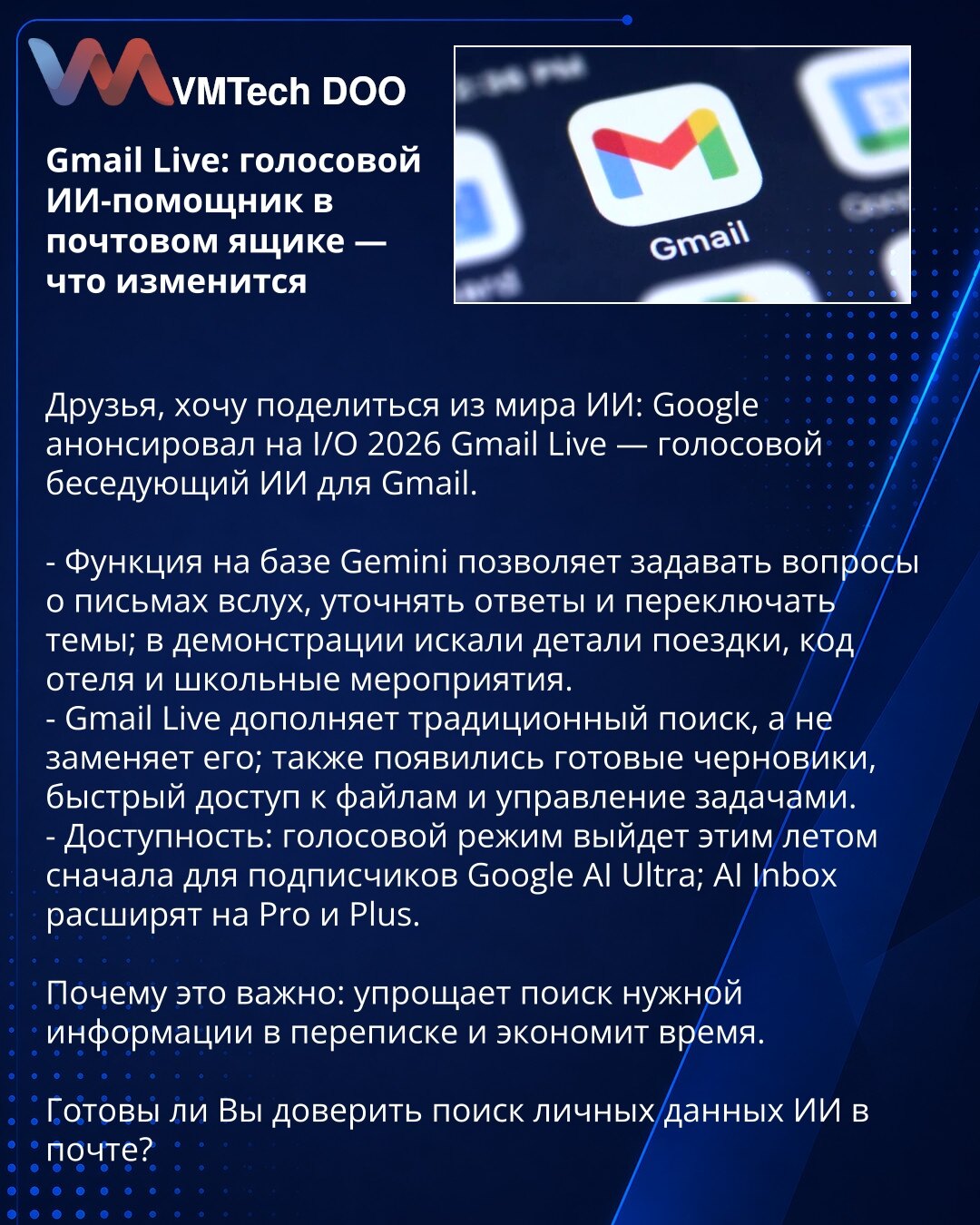 Gmail Live: glasovni AI-asistent u imejlu — šta će se promeniti

Prijatelji, želim da podelim vest iz sveta AI: Google je na I/O 2026 predstavio Gmail Live — glasovnog konverzacionog AI za Gmail.

- Funkcija zasnovana na Gemini omogućava da glasom postavljate pitanja o porukama, precizirate odgovore i menjate teme; u demonstraciji su tražili detalje putovanja, šifru hotela i školske aktivnosti.
- Gmail Live dopunjava tradicionalnu pretragu, ne zamenjuje je; tu su i gotovi nacrti, brz pristup faj