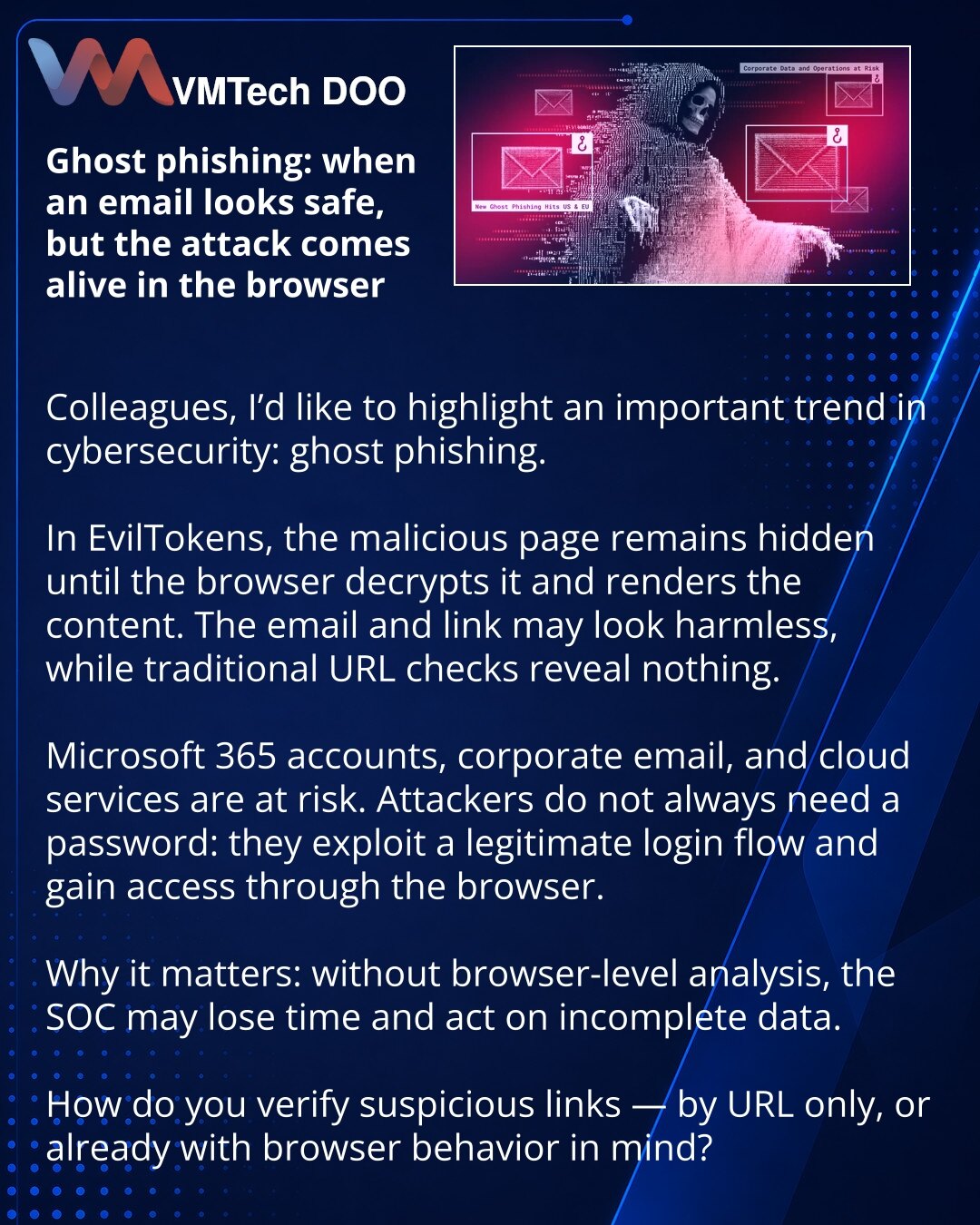 Ghost phishing: kada poruka deluje bezbedno, a napad oživljava u pregledaču

Kolege, želim da skrenem pažnju na važan trend u sajber bezbednosti: ghost phishing.

U EvilTokens-u zlonamerna stranica ostaje skrivena dok je pregledač ne dešifruje i ne prikaže sadržaj. Poruka i link mogu delovati bezazleno, a tradicionalne provere URL-a ne vide ništa.

Na udaru su Microsoft 365 nalozi, korporativna e-pošta i cloud servisi. Napadačima lozinka nije uvek potrebna: koriste legitiman tok prijave i do pri
