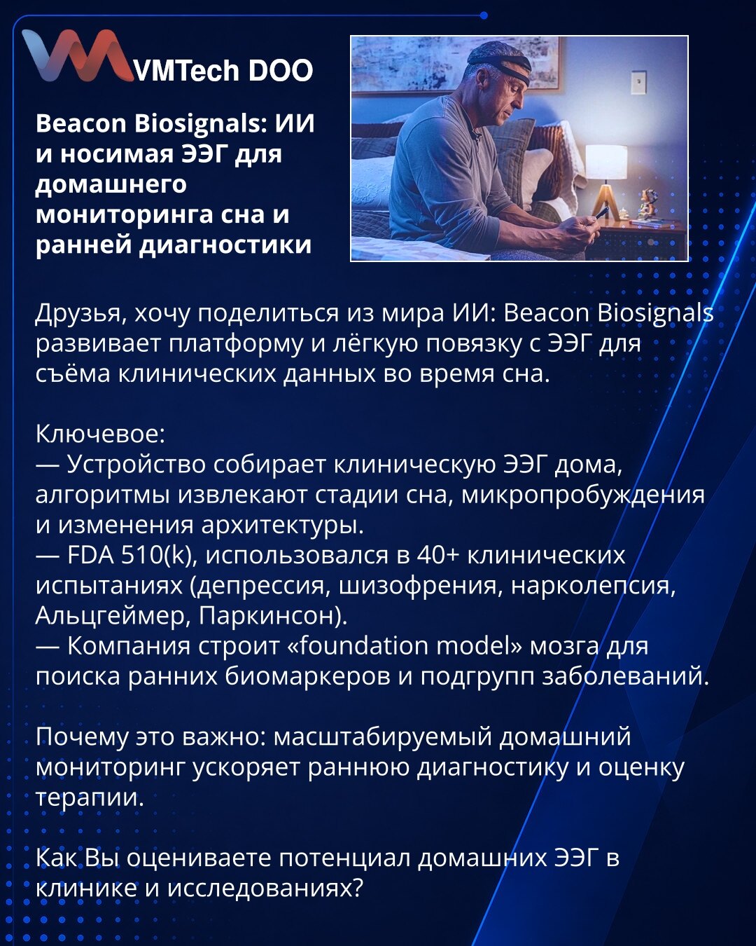Beacon Biosignals: AI i lagana nosiva EEG traka za kućno praćenje sna i ranu dijagnostiku

Prijatelji, želim da podelim iz sveta Veštačke inteligencije: Beacon Biosignals razvija platformu i laganu nosivu EEG traku za prikupljanje kliničkih podataka tokom spavanja.

Ključne tačke:
— Uređaj prikuplja kliničku EEG kod kuće; algoritmi izdvajaju faze sna, mikrobuđenja i promene arhitekture.
— FDA 510(k); korišćen u 40+ kliničkih ispitivanja (depresija, šizofrenija, narkolepsija, Alchajmer, Parkinson