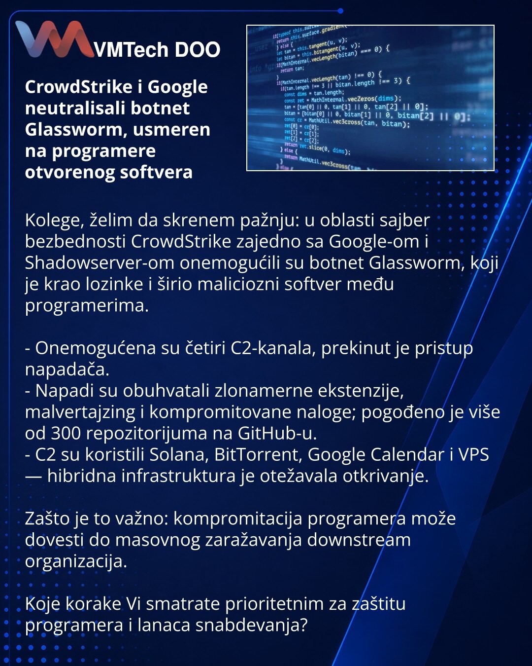 CrowdStrike i Google neutralisali botnet Glassworm, usmeren na programere otvorenog softvera

Kolege, želim da skrenem pažnju: u oblasti sajber bezbednosti CrowdStrike zajedno sa Google-om i Shadowserver-om onemogućili su botnet Glassworm, koji je krao lozinke i širio maliciozni softver među programerima.

- Onemogućena su četiri C2-kanala, prekinut je pristup napadača.
- Napadi su obuhvatali zlonamerne ekstenzije, malvertajzing i kompromitovane naloge; pogođeno je više od 300 repozitorijuma na
