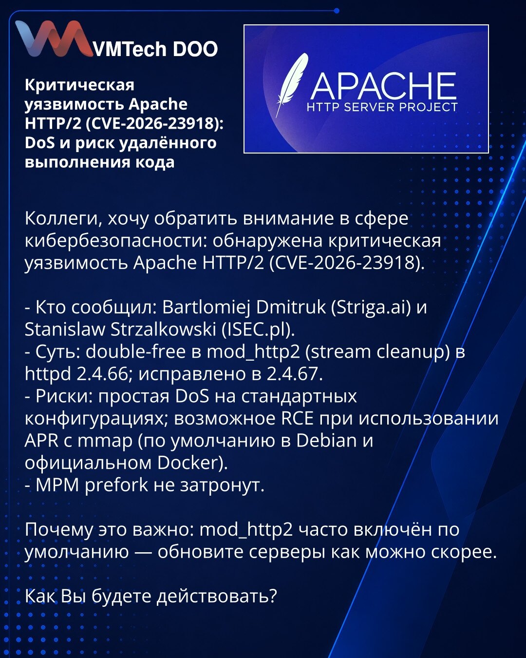 Kritična ranjivost Apache HTTP/2 (CVE-2026-23918): DoS i rizik udaljenog izvršavanja koda

Kolege, želim da skrenem pažnju u oblasti sajber bezbednosti: otkrivena je kritična ranjivost Apache HTTP/2 (CVE-2026-23918).

- Prijavili: Bartlomiej Dmitruk (Striga.ai) i Stanislaw Strzalkowski (ISEC.pl).
- Suština: double-free u mod_http2 (čišćenje stream‑a) u httpd 2.4.66; ispravljeno u 2.4.67.
- Rizici: jednostavan DoS na standardnim konfiguracijama; moguć RCE pri korišćenju APR sa mmap (podrazumevano