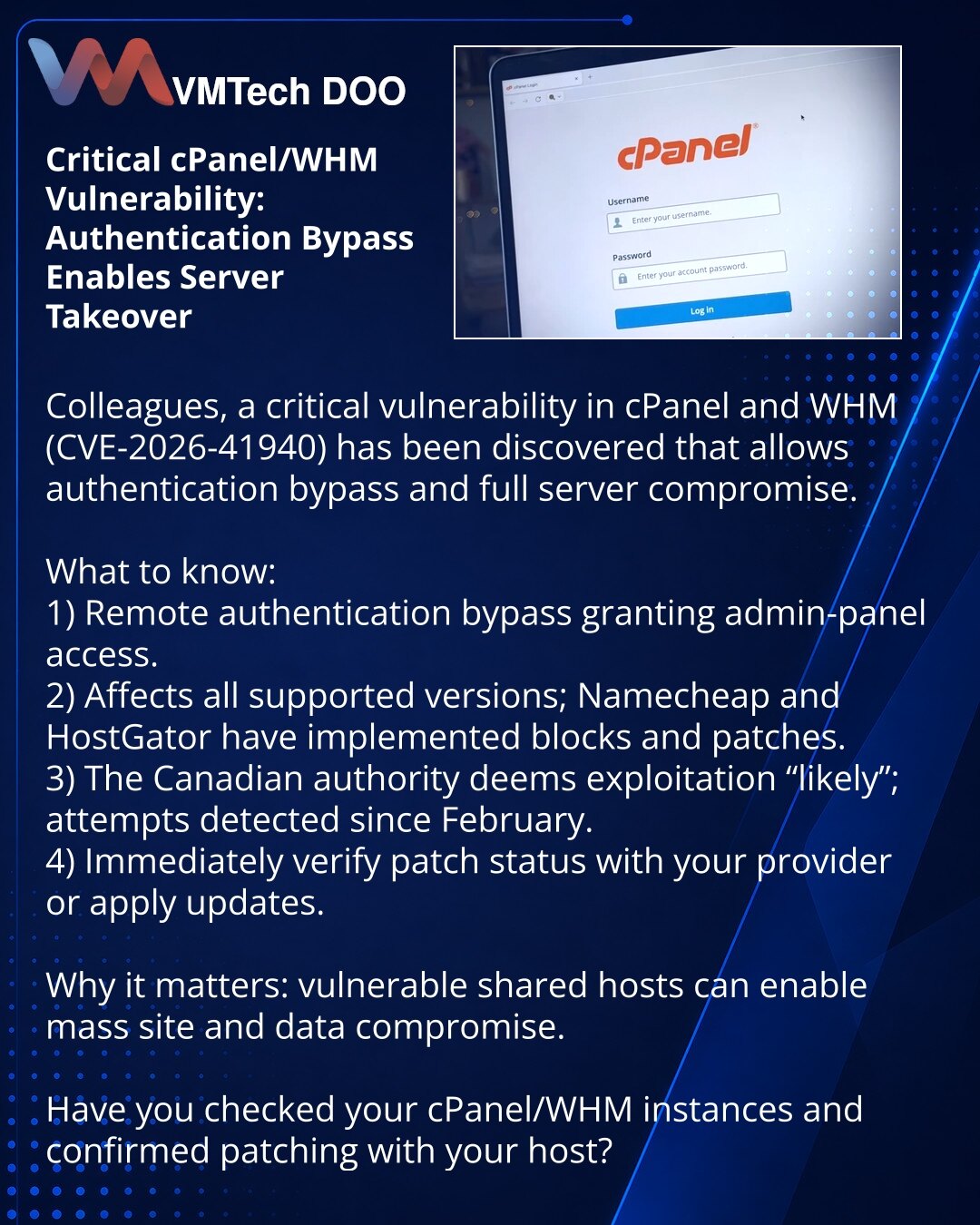 Kritična ranjivost u cPanel/WHM: zaobilaženje autentikacije omogućava preuzimanje servera

Poštovane kolege, skrećem pažnju u oblasti kibernetičke bezbednosti: otkrivena je ranjivost u cPanel i WHM (CVE-2026-41940) koja omogućava zaobilaženje autentikacije i potpunu kontrolu nad serverima.

1) Udaljeno zaobilaženje autentikacije; pristup admin konzoli.
2) Pogađa sve podržane verzije; Namecheap i Hostgator primenili zakrpe.
3) Kanadska agencija ocenjuje eksploataciju kao "visoko verovatnu"; pokuš