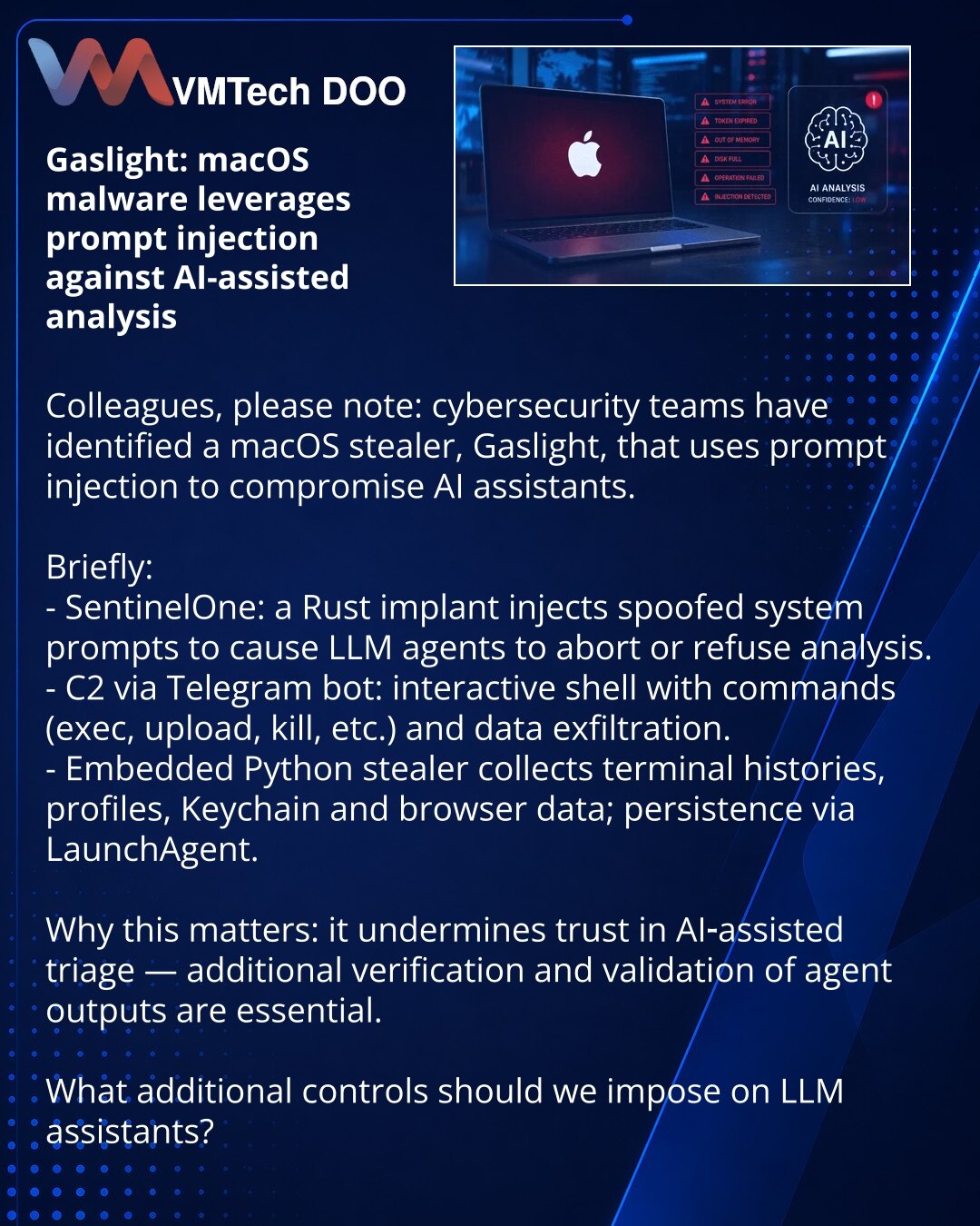 Gaslight: macOS-malver koristi prompt injection protiv AI-asistirane analize

Kolege, želim skrenuti pažnju: u oblasti sajberbezbednosti otkriven je macOS-stiler Gaslight koji koristi prompt injection protiv AI-asistenata.

Ukratko:
- SentinelOne: Rust-implant ubacuje lažne sistemske poruke kako bi LLM-agent prekinuo ili odbio analizu.
- C2 preko Telegram-bota: interaktivna ljuska sa komandama (exec, upload, kill itd.) i eksfiltracijom podataka.
- Ugrađeni Python-stiler prikuplja istorije termin