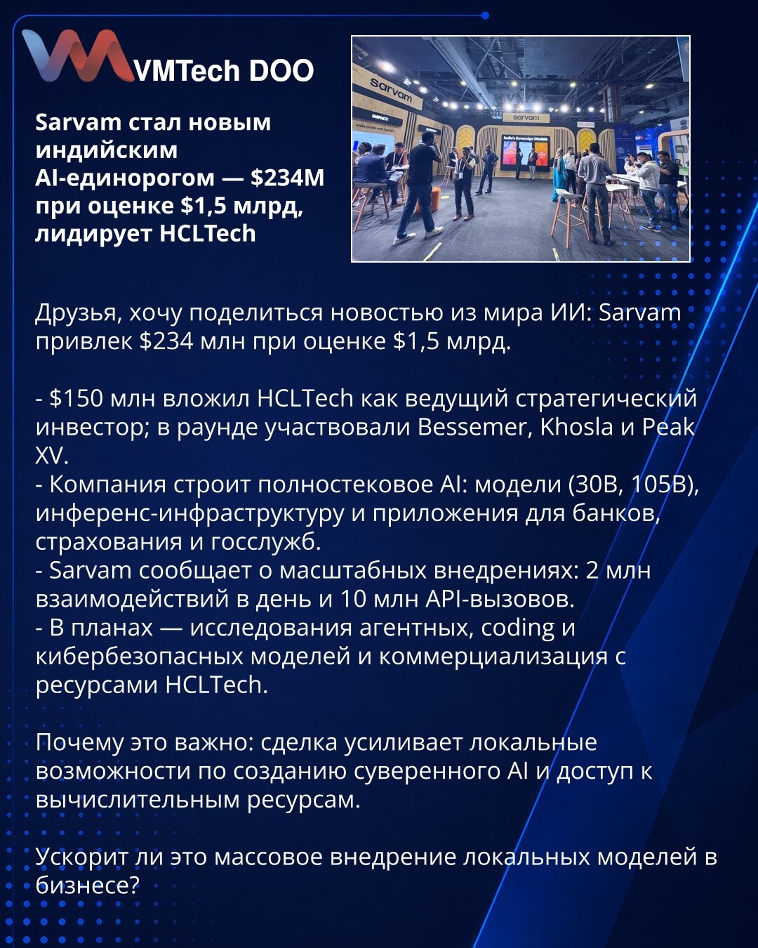 Sarvam postao novi indijski AI-unikorn — $234M pri proceni od $1,5 mlrd, HCLTech predvodi

Poštovani, želim podeliti vest iz sveta AI: Sarvam je prikupio $234M pri proceni od $1,5 mlrd.

- $150M uložio je HCLTech kao vodeći strateški investitor; u rundi su učestvovali Bessemer, Khosla i Peak XV.
- Kompanija gradi full‑stack AI: modele (30B, 105B), inference‑infrastrukturu i aplikacije za bankarstvo, osiguranje i javni sektor.
- Sarvam izveštava o opsežnim implementacijama: 2M interakcija dnevno