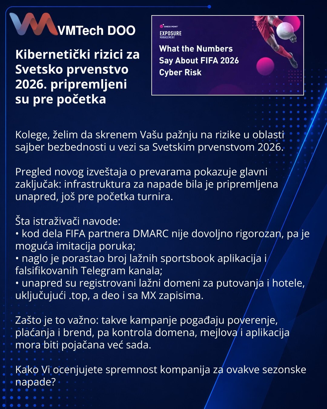 Kibernetički rizici za Svetsko prvenstvo 2026. pripremljeni su pre početka

Kolege, želim da skrenem Vašu pažnju na rizike u oblasti sajber bezbednosti u vezi sa Svetskim prvenstvom 2026.

Pregled novog izveštaja o prevarama pokazuje glavni zaključak: infrastruktura za napade bila je pripremljena unapred, još pre početka turnira.

Šta istraživači navode:
• kod dela FIFA partnera DMARC nije dovoljno rigorozan, pa je moguća imitacija poruka;
• naglo je porastao broj lažnih sportsbook aplikacija i