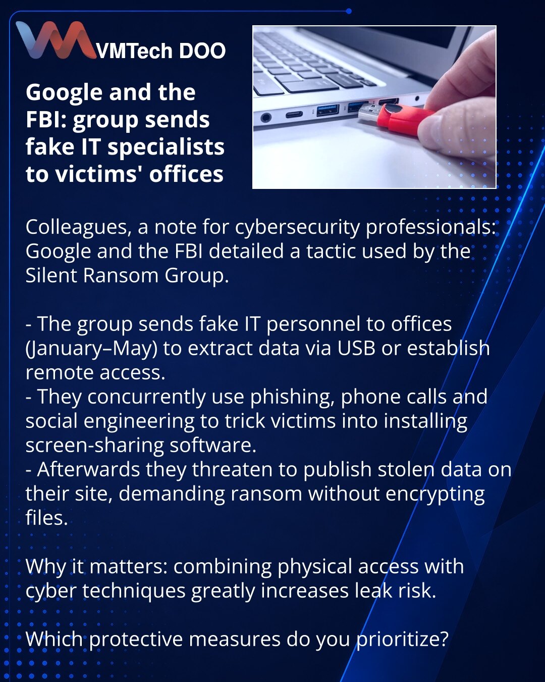 Google i FBI: grupa šalje lažne IT‑specijaliste u kancelarije žrtava

Kolege, želim skrenuti pažnju iz oblasti sajber bezbednosti: Google i FBI su izvestili o taktici grupe Silent Ransom.

- Grupa šalje lažne IT-specijaliste u kancelarije (januar–maj) kako bi skidali podatke sa računara preko USB-a ili obezbedili udaljeni pristup.
- Paralelno koriste fišing, telefonske pozive i socijalni inženjering da navedu žrtve da instaliraju softver za deljenje ekrana.
- Zatim prete objavom ukradenih podata