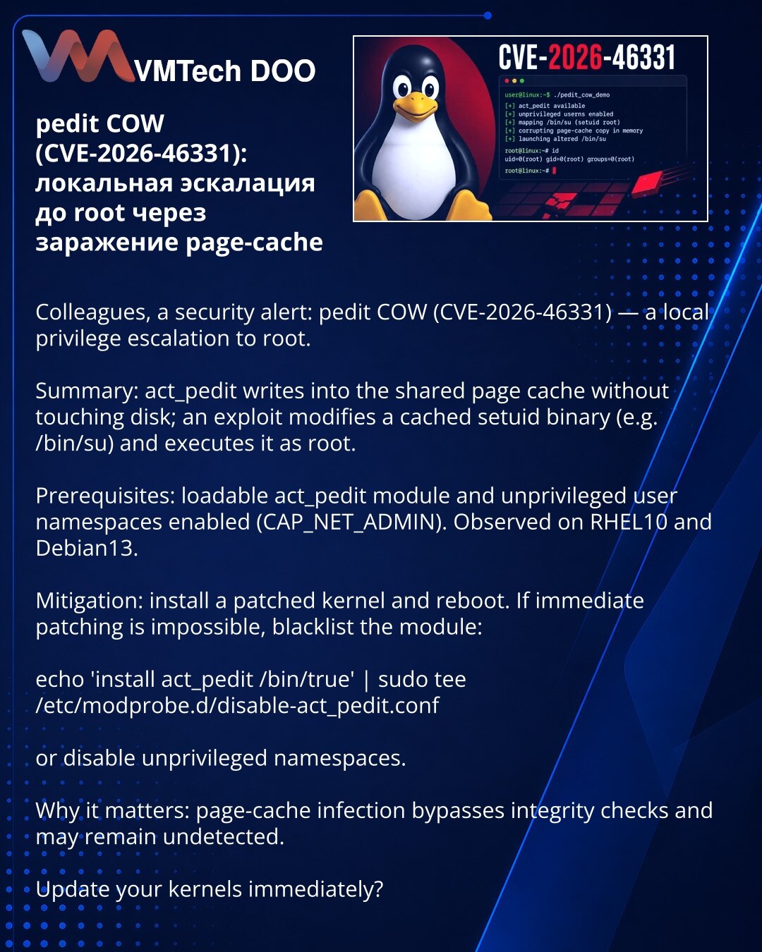 pedit COW (CVE-2026-46331): lokalna eskalacija do root putem zaraženog page-cache

Kolege, želim skrenuti pažnju u oblasti sajber bezbednosti: otkriven pedit COW (CVE-2026-46331) — lokalna eskalacija do root.

Suština: act_pedit piše u shared page-cache bez pristupa disku; exploit modifikuje keširani setuid binar (npr. /bin/su) i pokreće ga kao root.

Uslovi: učitljiv modul act_pedit i otvoreni neprivilegovani user namespaces (CAP_NET_ADMIN). Zabeleženo na RHEL10 i Debian13.

Radnje: instalirajt
