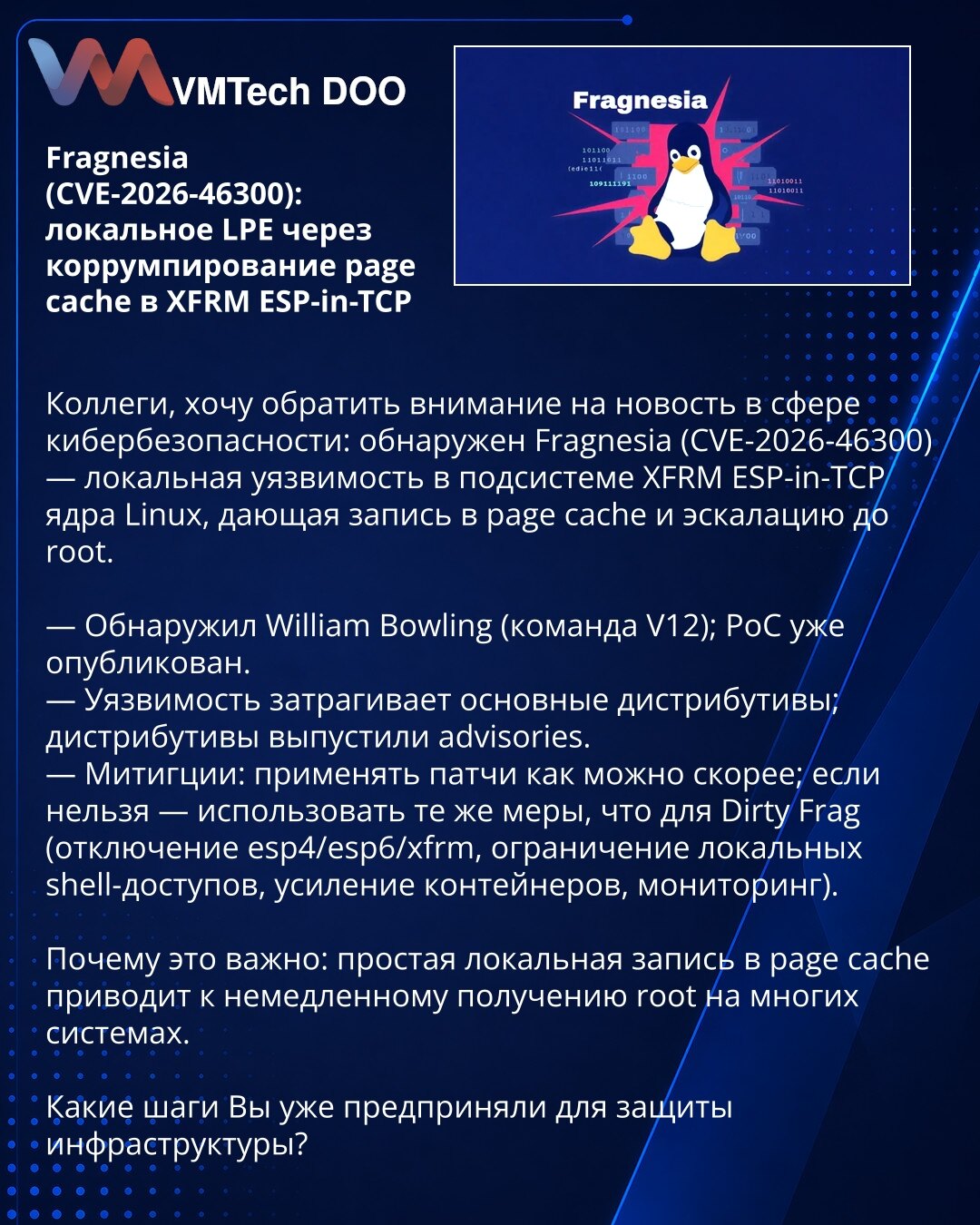Fragnesia (CVE-2026-46300): lokalno LPE preko korumpiranja page cache u XFRM ESP-in-TCP

Kolege, skrećem pažnju na vest iz oblasti kibernetske bezbednosti: otkriven je Fragnesia (CVE-2026-46300) — lokalna ranjivost u podsistemu XFRM ESP-in-TCP u kernelu Linux koja omogućava upis u page cache i eskalaciju do root-a.

— Otkrio William Bowling (tim V12); PoC je već objavljen.
— Ranjivost pogađa glavne distribucije; objavljena su obaveštenja.
— Mitigacije: primeniti zakrpe što pre; ako nije moguće —