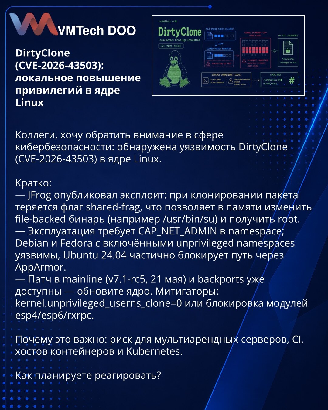 DirtyClone (CVE-2026-43503): локално повећање привилегија у Linux језгру

Колеге, желим skrenuti pažnju u области sajber bezbednosti: otkrivena je ranjivost DirtyClone (CVE-2026-43503) u Linux језгру.

Kratko:
— JFrog je objavio exploit: pri kloniranju paketa gubi se flag shared-frag, što omogućava izmjenu file-backed binarnog fajla u memoriji (npr. /usr/bin/su) i dobijanje root privilegija.
— Eksploatacija zahteva CAP_NET_ADMIN u namespace; Debian i Fedora sa uključenim unprivileged namespaces