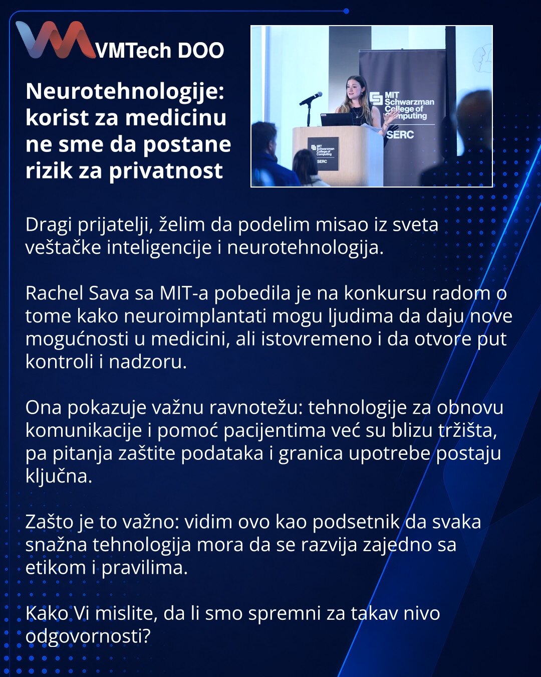 Neurotehnologije: korist za medicinu ne sme da postane rizik za privatnost

Dragi prijatelji, želim da podelim misao iz sveta veštačke inteligencije i neurotehnologija.

Rachel Sava sa MIT-a pobedila je na konkursu radom o tome kako neuroimplantati mogu ljudima da daju nove mogućnosti u medicini, ali istovremeno i da otvore put kontroli i nadzoru.

Ona pokazuje važnu ravnotežu: tehnologije za obnovu komunikacije i pomoć pacijentima već su blizu tržišta, pa pitanja zaštite podataka i granica upot