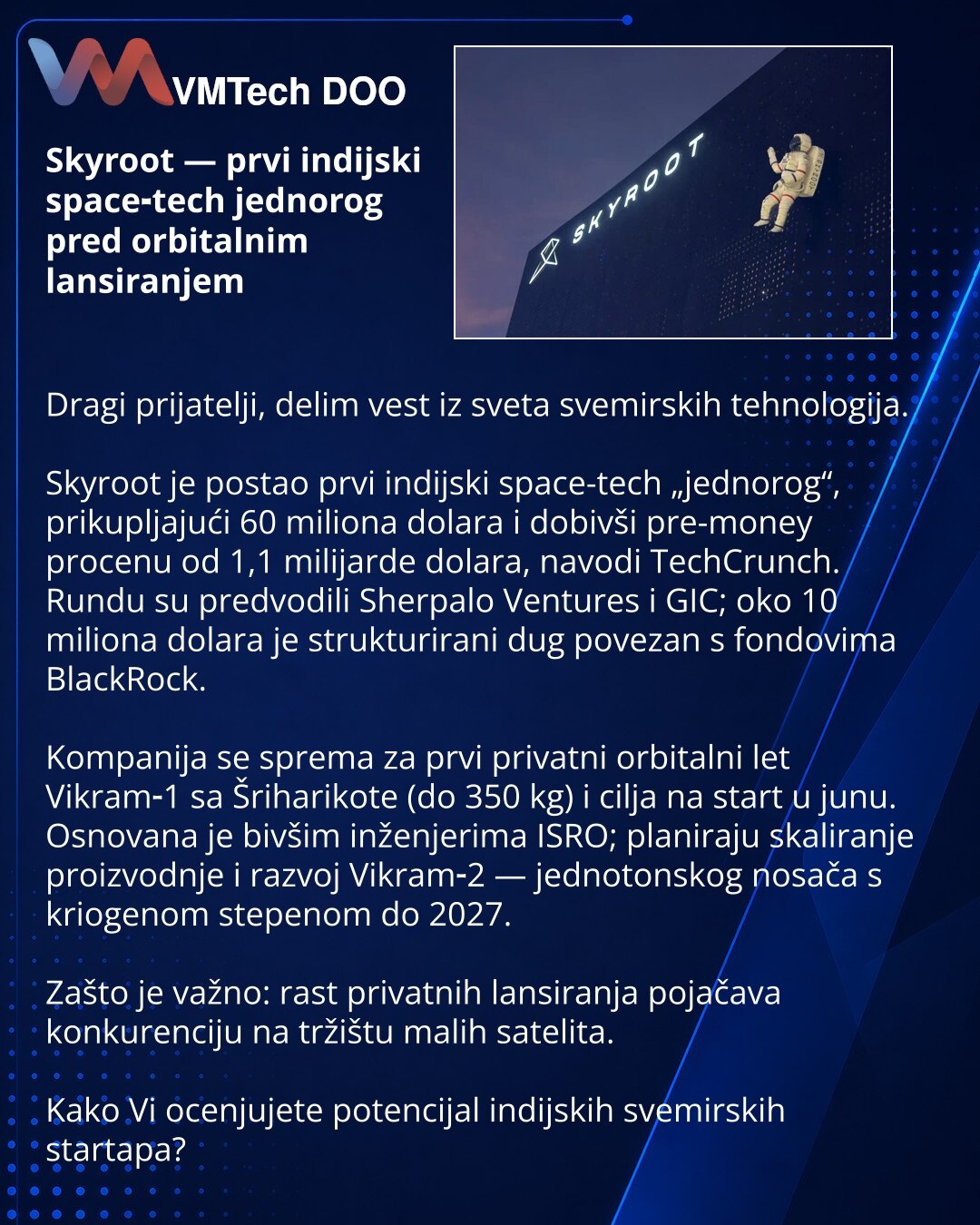 Skyroot — prvi indijski space‑tech jednorog pred orbitalnim lansiranjem

Dragi prijatelji, delim vest iz sveta svemirskih tehnologija.

Skyroot je postao prvi indijski space-tech „jednorog“, prikupljajući 60 miliona dolara i dobivši pre-money procenu od 1,1 milijarde dolara, navodi TechCrunch. Rundu su predvodili Sherpalo Ventures i GIC; oko 10 miliona dolara je strukturirani dug povezan s fondovima BlackRock.

Kompanija se sprema za prvi privatni orbitalni let Vikram‑1 sa Šriharikote (do 350 kg