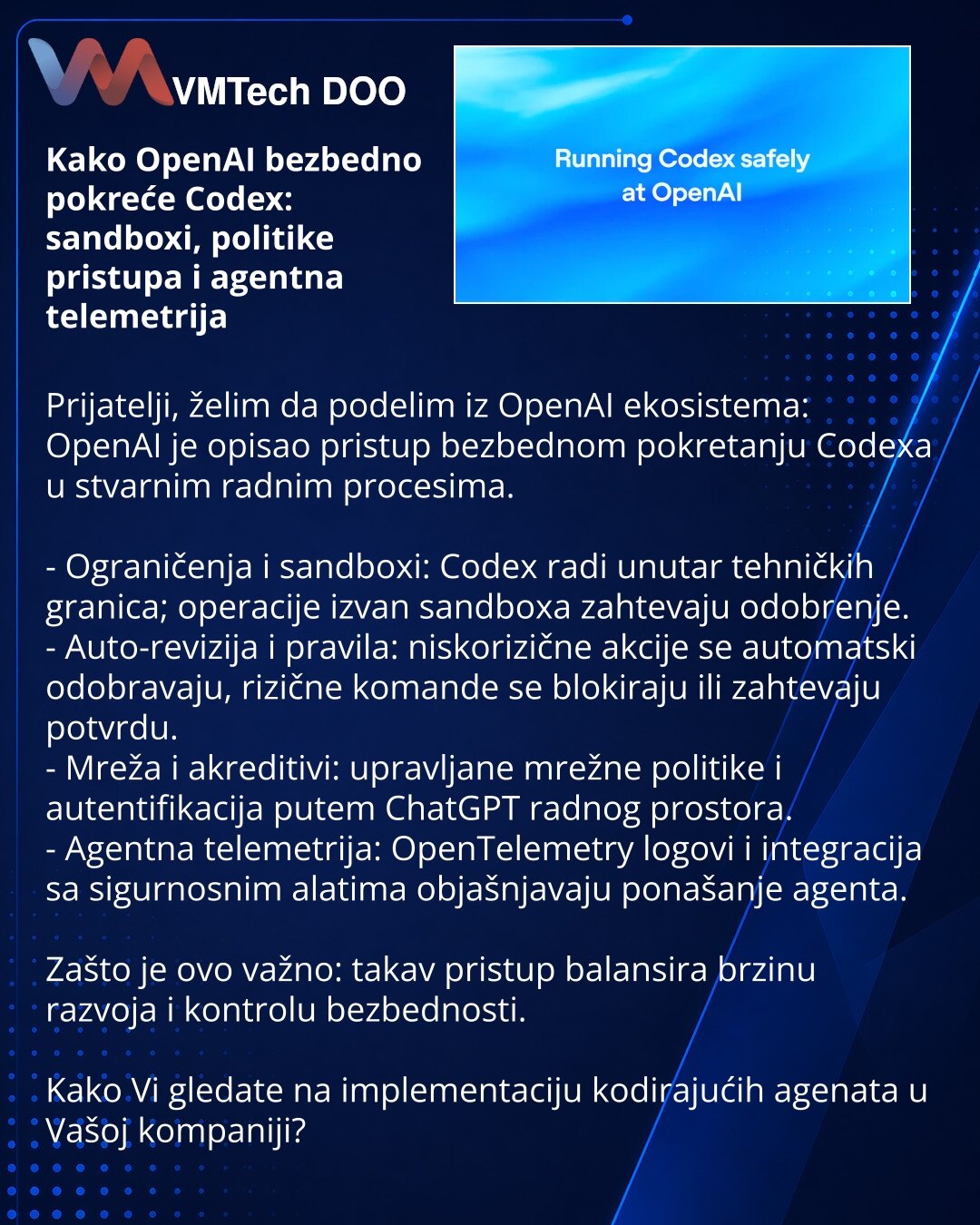 Kako OpenAI bezbedno pokreće Codex: sandboxi, politike pristupa i agentna telemetrija

Prijatelji, želim da podelim iz OpenAI ekosistema: OpenAI je opisao pristup bezbednom pokretanju Codexa u stvarnim radnim procesima.

- Ograničenja i sandboxi: Codex radi unutar tehničkih granica; operacije izvan sandboxa zahtevaju odobrenje.
- Auto-revizija i pravila: niskorizične akcije se automatski odobravaju, rizične komande se blokiraju ili zahtevaju potvrdu.
- Mreža i akreditivi: upravljane mrežne polit
