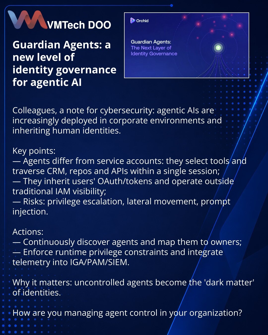 Guardian Agents: novi nivo upravljanja identitetima agentskog AI

Kolege, želim da skrenem pažnju u oblasti sajberbezbednosti: agentski AI se sve češće integrišu u korporativne sisteme i nasleđuju ljudska prava.

Ključne tačke:
— agenti nisu isti kao servisni nalozi: biraju alate i u jednoj sesiji prelaze kroz CRM, repozitorijume i API;
— nasleđuju OAuth/tokene korisnika i deluju van vidokruga klasičnog IAM;
— rizici: eskalacija privilegija, lateralno kretanje, prompt injection.

Šta raditi:
— k