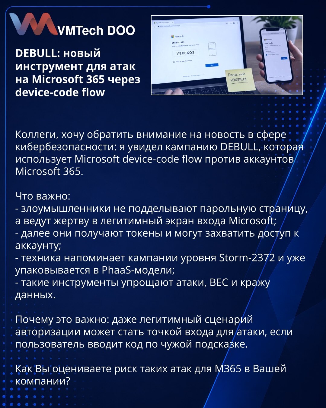DEBULL: novi alat za napade na Microsoft 365 putem device-code flow

Kolege, želim da skrenem pažnju na vest iz oblasti sajber bezbednosti: uočena je kampanja DEBULL koja koristi Microsoft device-code flow protiv naloga Microsoft 365.

Šta je važno:
- napadači ne krivotvore stranicu za lozinku, već žrtvu vode na legitimni Microsoft ekran za prijavu;
- zatim dobijaju tokene i mogu da preuzmu pristup nalogu;
- tehnika podseća na kampanje nivoa Storm-2372 i već se pakuje u PhaaS modele;
- ovakvi al