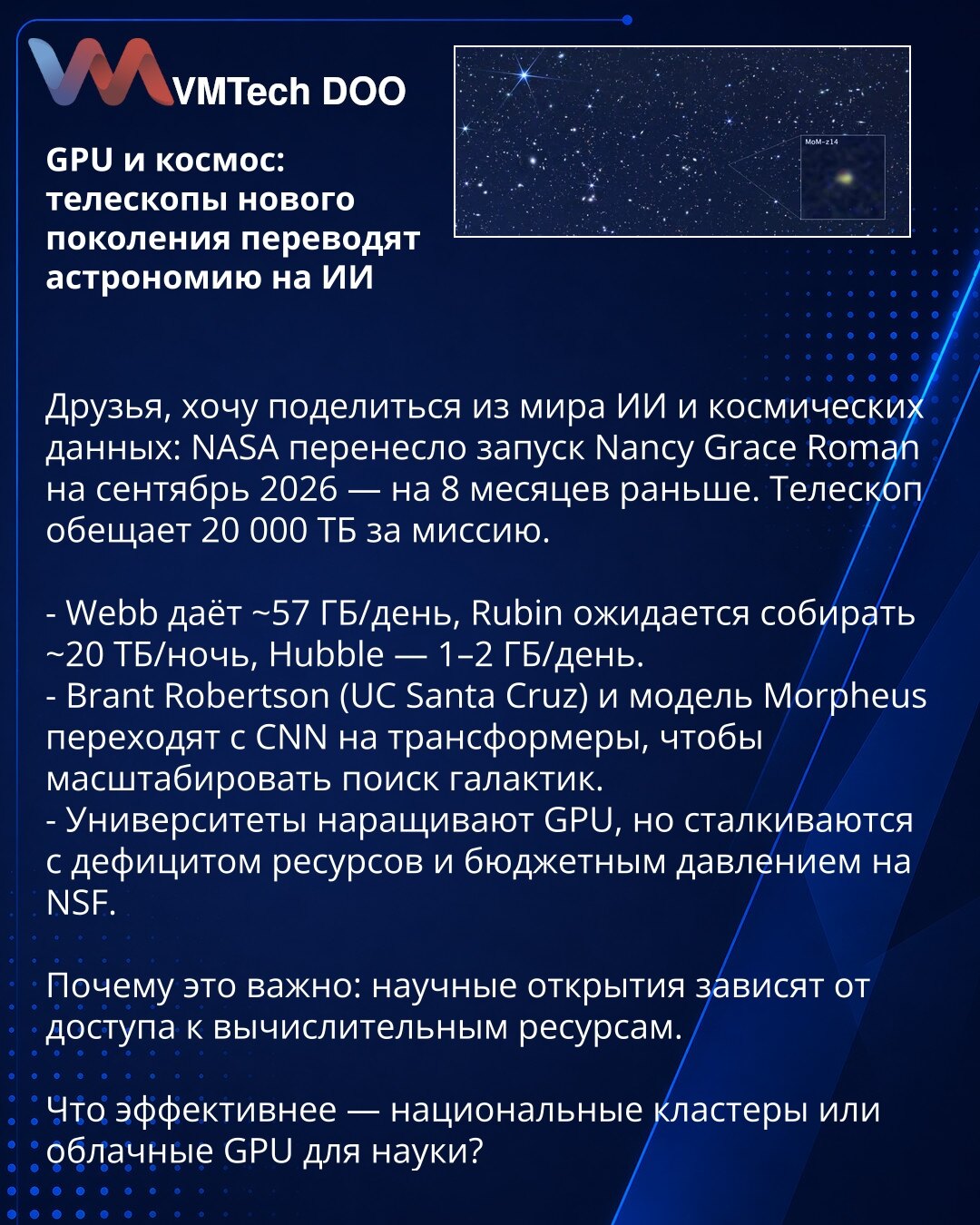 GPU i svemir: teleskopi nove generacije prebacuju astronomiju na veštačku inteligenciju

Poštovani, želim da podelim sa Vama vesti iz sveta veštačke inteligencije i kosmičkih podataka: NASA je pomerila lansiranje teleskopa Nancy Grace Roman na septembar 2026 — 8 meseci ranije. Teleskop će generisati ~20.000 TB po misiji.

- Webb daje ~57 GB/dan, Rubin se očekuje ~20 TB/noć, Hubble — 1–2 GB/dan.
- Brant Robertson (UC Santa Cruz) i model Morpheus prelaze sa CNN na transformere da bi skalirali pret