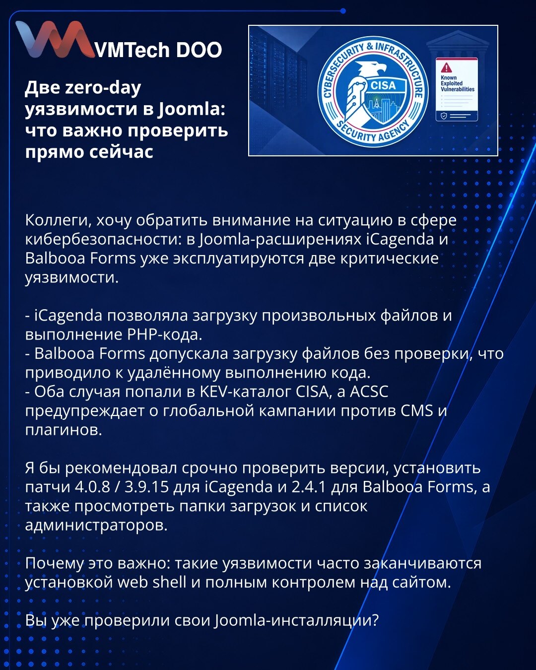 Dve zero-day ranjivosti u Joomla: šta treba odmah proveriti

Kolege, želim da skrenem pažnju na sajber bezbednost: u Joomla ekstenzijama iCagenda i Balbooa Forms već se eksploatišu dve kritične ranjivosti.

- iCagenda je omogućavala otpremanje proizvoljnih fajlova i izvršavanje PHP koda.
- Balbooa Forms je dopuštala otpremanje fajlova bez provere, što je dovodilo do daljinskog izvršavanja koda.
- Oba slučaja su u CISA KEV katalogu, a ACSC upozorava na globalnu kampanju protiv CMS-a i dodataka.