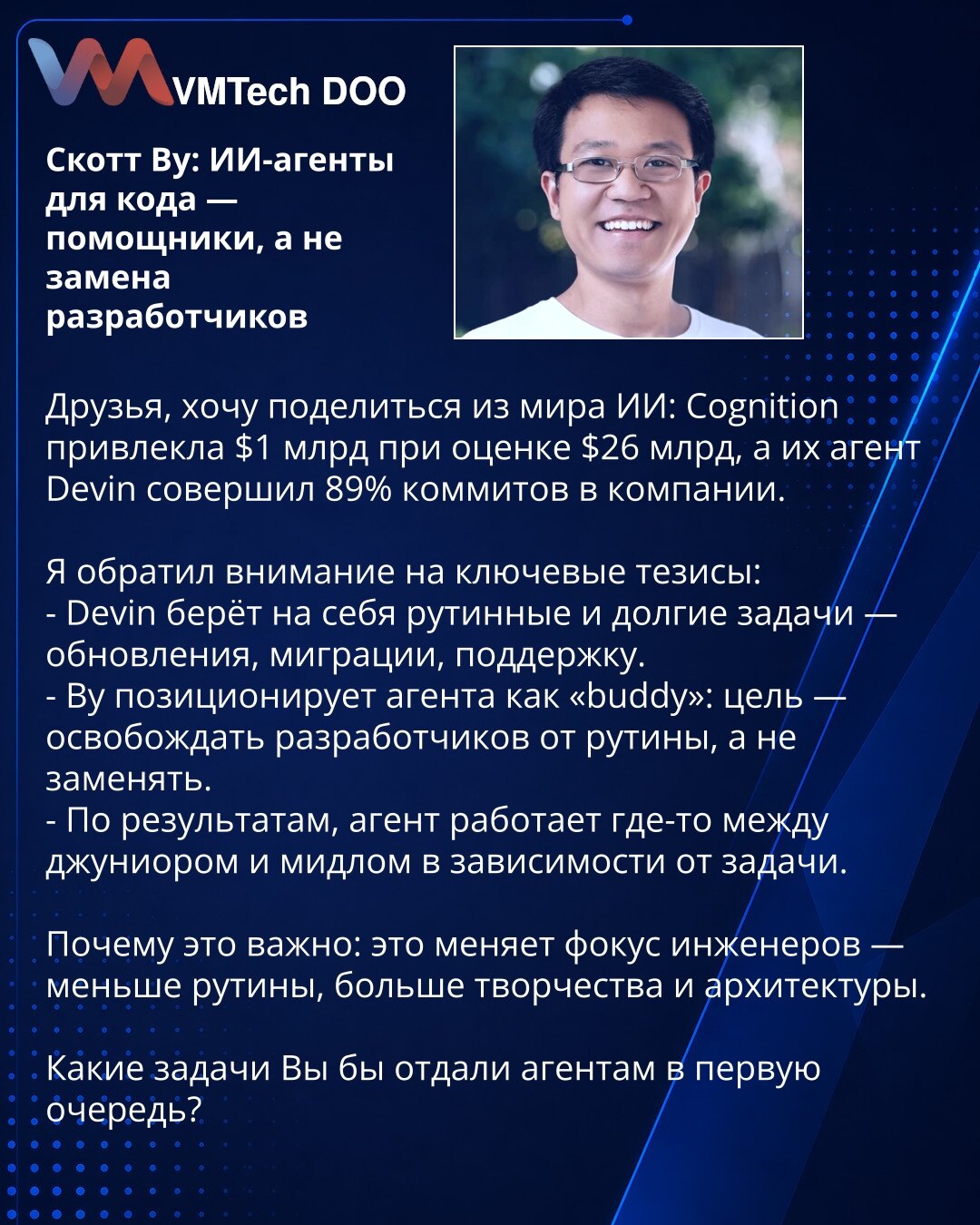 Scott Wu: AI-agenti za kod — pomagači, a ne zamena programera

Poštovani, želim da podelim vest iz sveta VI: Cognition je prikupio 1 mlrd USD pri proceni od 26 mlrd USD, a njihov agent Devin izvršio je 89% commitova u kompaniji.

Izneo sam ključne teze:
- Devin preuzima rutinske i dugotrajne zadatke — nadogradnje, migracije, podršku.
- Wu predstavlja agenta kao „kolegu": cilj je oslobađanje programera od rutine, a ne njihova zamena.
- Prema rezultatima, agent radi negde između junior i mid-level