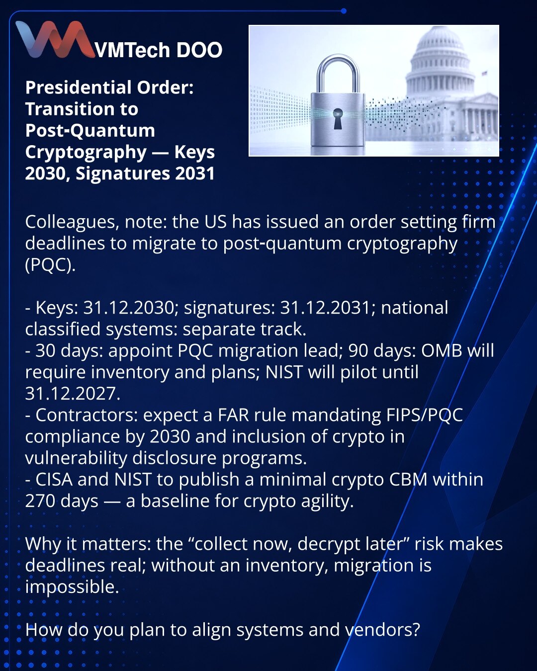 Naredba: prelaz na postkvantnu kriptografiju — ključevi 2030, potpisi 2031

Kolege, želim da skrenem pažnju: u sajber bezbednosti SAD potpisale su naredbu sa strogim rokovima za prelazak na postkvantnu kriptografiju.

- Ključevi — do 31.12.2030; potpisi — do 31.12.2031; nacionalni poverljivi sistemi — poseban tok.
- 30 dana — imenovanje rukovodioca migracije PQC; 90 dana — OMB zahteva inventar i planove; NIST pilot do 31.12.2027.
- Izvođači očekuju pravilo FAR: usklađivanje sa FIPS/PQC do 2030.