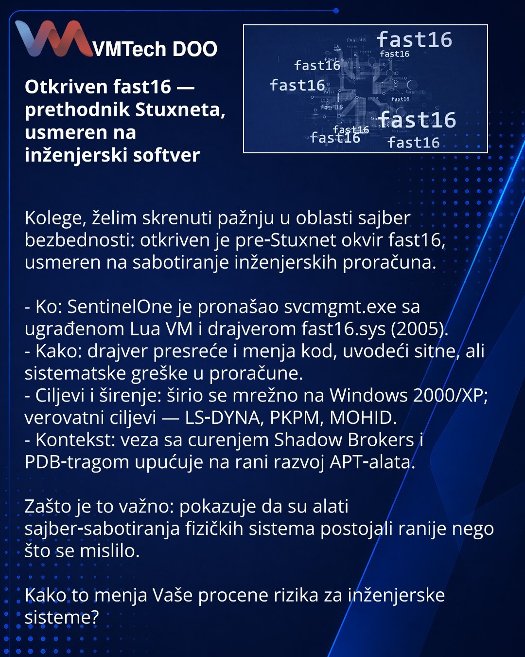 Otkriven fast16 — prethodnik Stuxneta, usmeren na inženjerski softver

Kolege, želim skrenuti pažnju u oblasti sajber bezbednosti: otkriven je pre‑Stuxnet okvir fast16, usmeren na sabotiranje inženjerskih proračuna.

- Ko: SentinelOne je pronašao svcmgmt.exe sa ugrađenom Lua VM i drajverom fast16.sys (2005).
- Kako: drajver presreće i menja kod, uvodeći sitne, ali sistematske greške u proračune.
- Ciljevi i širenje: širio se mrežno na Windows 2000/XP; verovatni ciljevi — LS‑DYNA, PKPM, MOHID.
-
