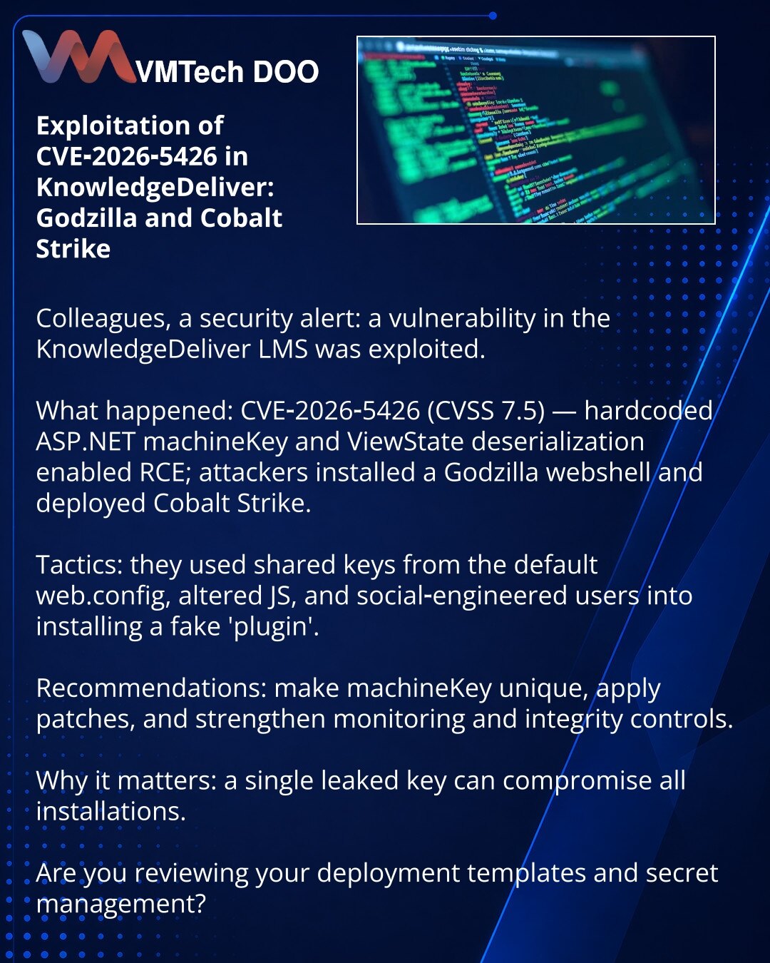 Eksploatacija CVE-2026-5426 u KnowledgeDeliver: Godzilla i Cobalt Strike

Poštovane kolege, želim skrenuti Vašu pažnju u oblasti sajber bezbednosti: ranjivost u LMS KnowledgeDeliver iskorišćena je od strane napadača.

Šta se dogodilo: CVE-2026-5426 (CVSS 7.5) — hardkodovani ASP.NET machineKey i deserijalizacija ViewState omogućili su RCE; napadači su postavili veb-šell Godzilla i rasporedili Cobalt Strike.

Kako su delovali: koristili su zajedničke ključeve iz šablonskog web.config, izmenili JS