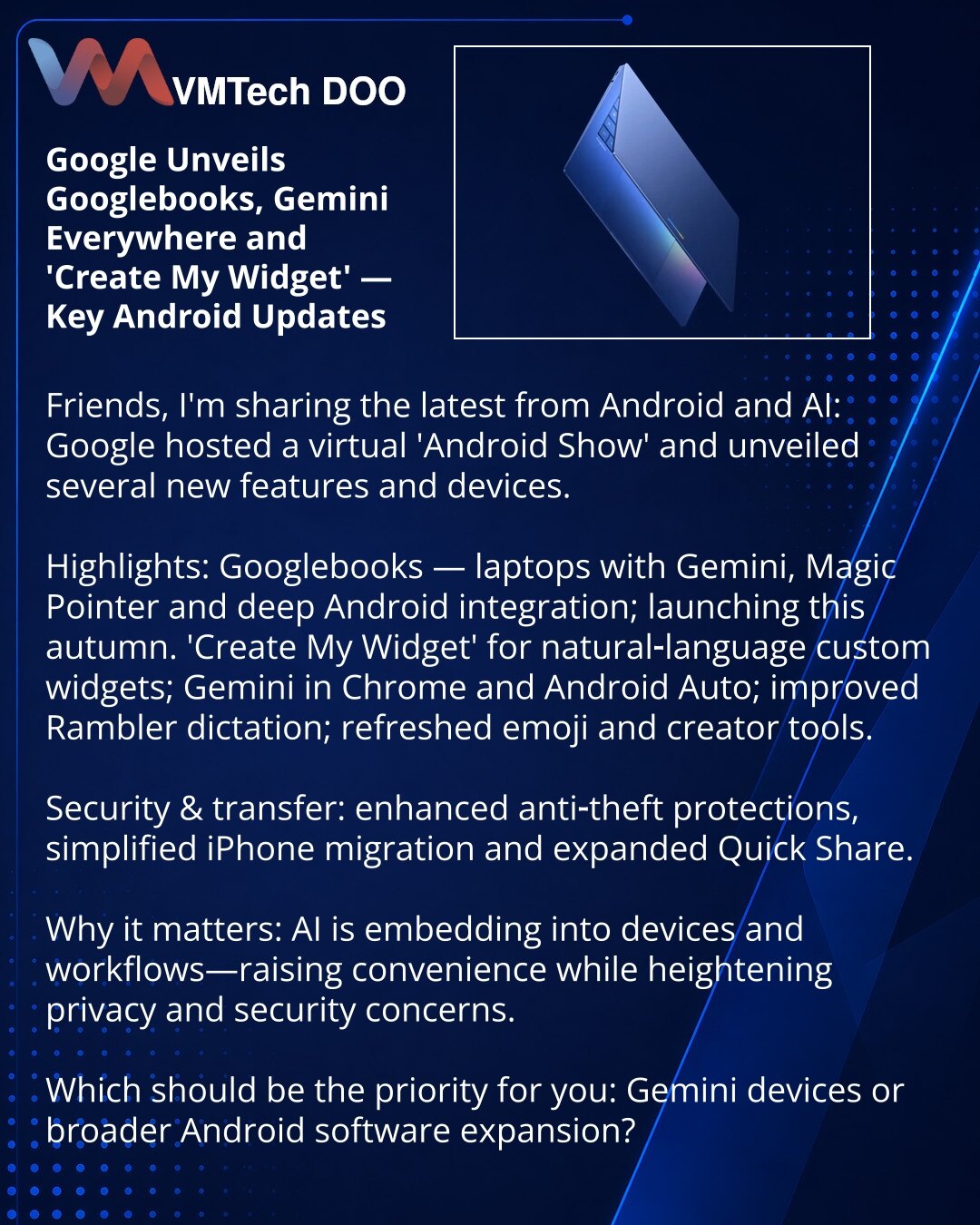 Google najavio Googlebooks, Gemini i „Create My Widget“ — ključna ažuriranja za Android

Poštovani, delim novosti iz sveta Androida i veštačke inteligencije: Google je održao virtuelni „Android Show“ i predstavio nove funkcije i uređaje.

Suština: Googlebooks — laptopovi sa Gemini, Magic Pointer i dubokom integracijom Androida; izlazak ove jeseni.

Nove opcije: „Create My Widget“ za prilagođene vidžete prirodnim jezikom, Gemini u Chrome-u i Android Auto, bolja dikcija Rambler, osveženi emoji i a